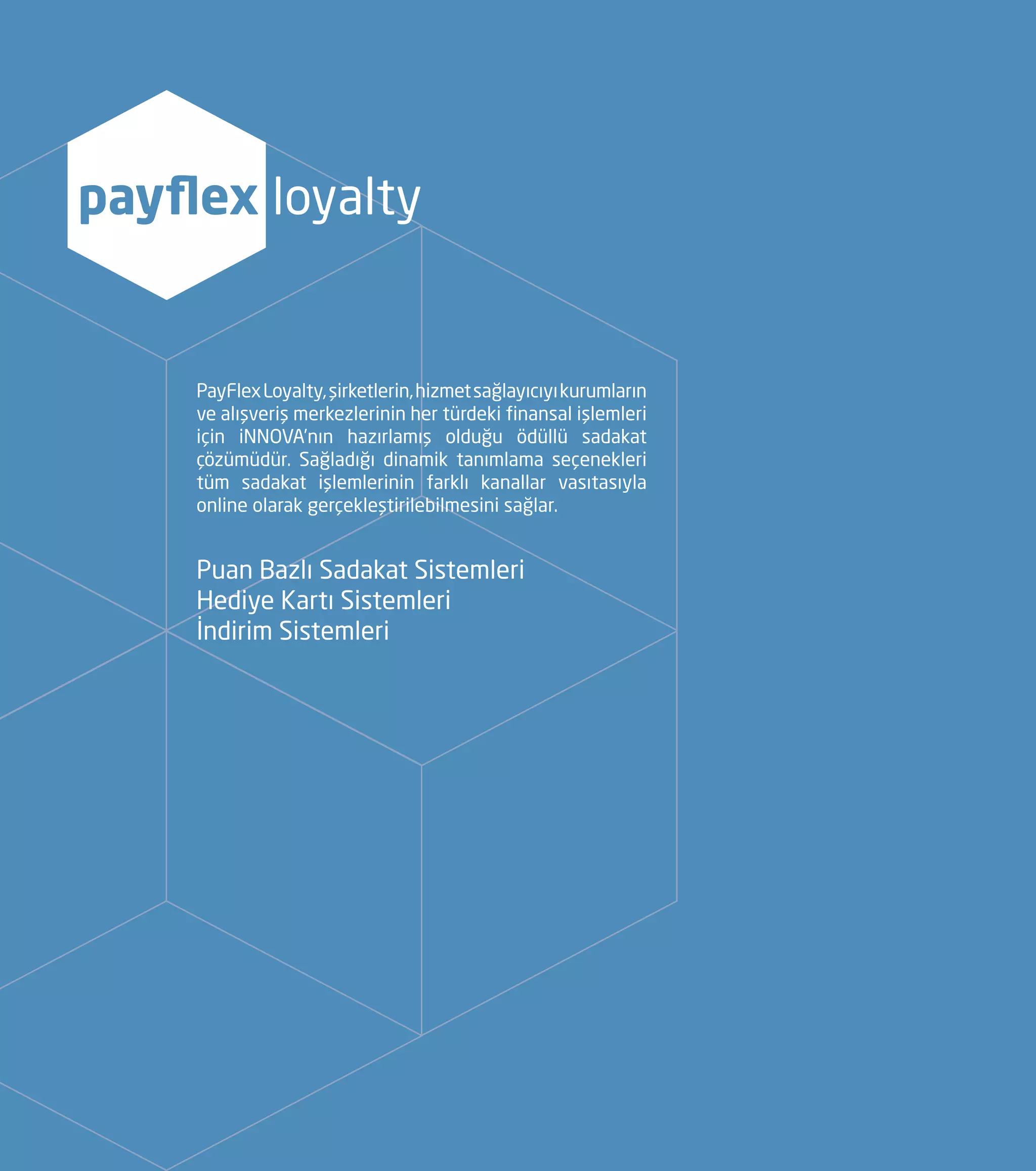 PayFlexLoyalty,şirketlerin,hizmetsağlayıcıyıkurumların
ve alışveriş merkezlerinin her türdeki finansal işlemleri
için iNNOVA’nın hazırlamış olduğu ödüllü sadakat
çözümüdür. Sağladığı dinamik tanımlama seçenekleri
tüm sadakat işlemlerinin farklı kanallar vasıtasıyla
online olarak gerçekleştirilebilmesini sağlar.
payflex loyalty
Puan Bazlı Sadakat Sistemleri
Hediye Kartı Sistemleri
İndirim Sistemleri
 
