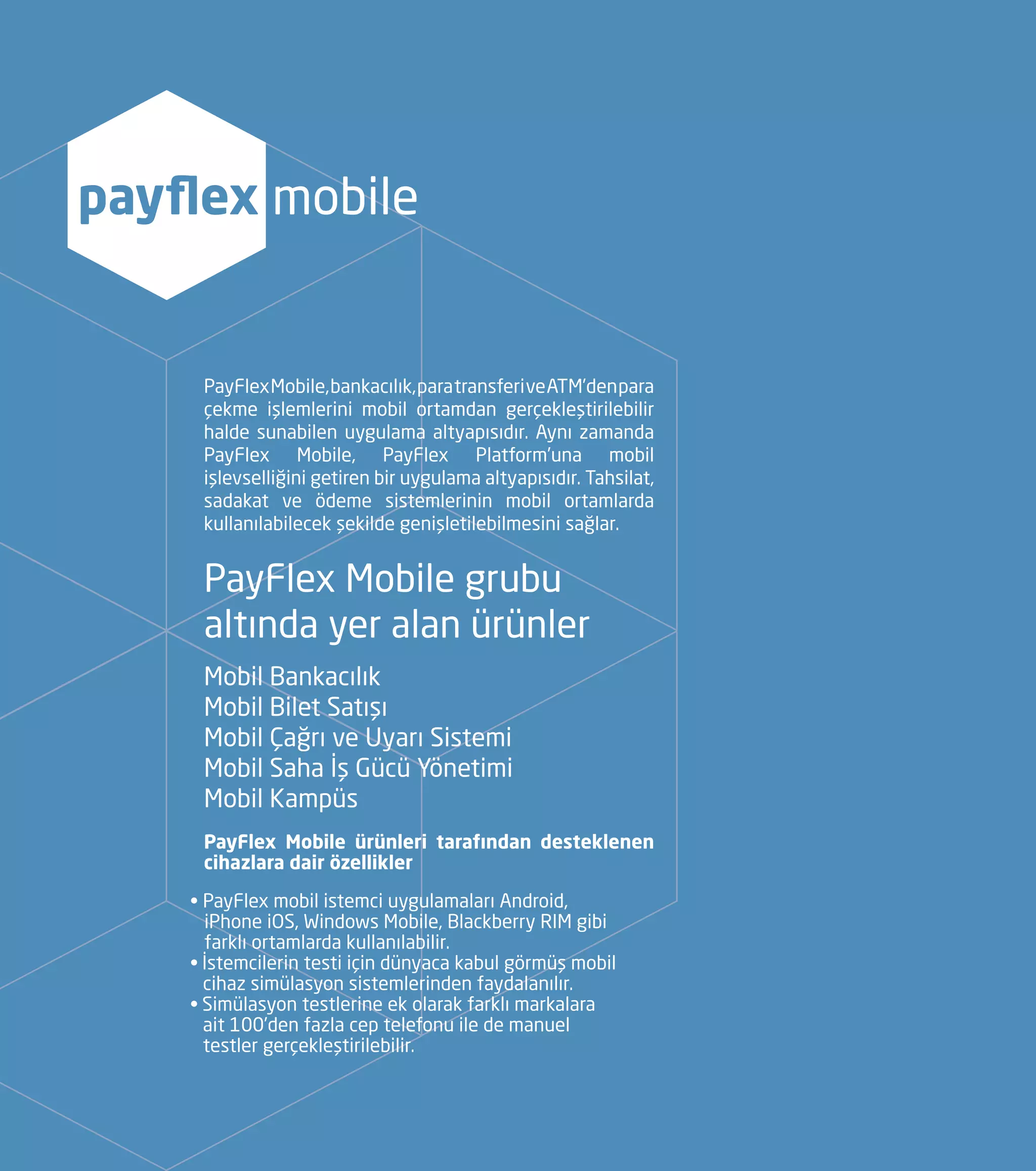 PayFlexMobile,bankacılık,paratransferiveATM’denpara
çekme işlemlerini mobil ortamdan gerçekleştirilebilir
halde sunabilen uygulama altyapısıdır. Aynı zamanda
PayFlex Mobile, PayFlex Platform’una mobil
işlevselliğini getiren bir uygulama altyapısıdır. Tahsilat,
sadakat ve ödeme sistemlerinin mobil ortamlarda
kullanılabilecek şekilde genişletilebilmesini sağlar.
PayFlex Mobile grubu
altında yer alan ürünler
Mobil Bankacılık
Mobil Bilet Satışı
Mobil Çağrı ve Uyarı Sistemi
Mobil Saha İş Gücü Yönetimi
Mobil Kampüs
PayFlex Mobile ürünleri tarafından desteklenen
cihazlara dair özellikler
• PayFlex mobil istemci uygulamaları Android, 		
iPhone iOS, Windows Mobile, Blackberry RIM gibi 	
farklı ortamlarda kullanılabilir.
• İstemcilerin testi için dünyaca kabul görmüş mobil 	
	 cihaz simülasyon sistemlerinden faydalanılır.
• Simülasyon testlerine ek olarak farklı markalara 	
	 ait 100’den fazla cep telefonu ile de manuel 		
	 testler gerçekleştirilebilir.
payflex mobile
 