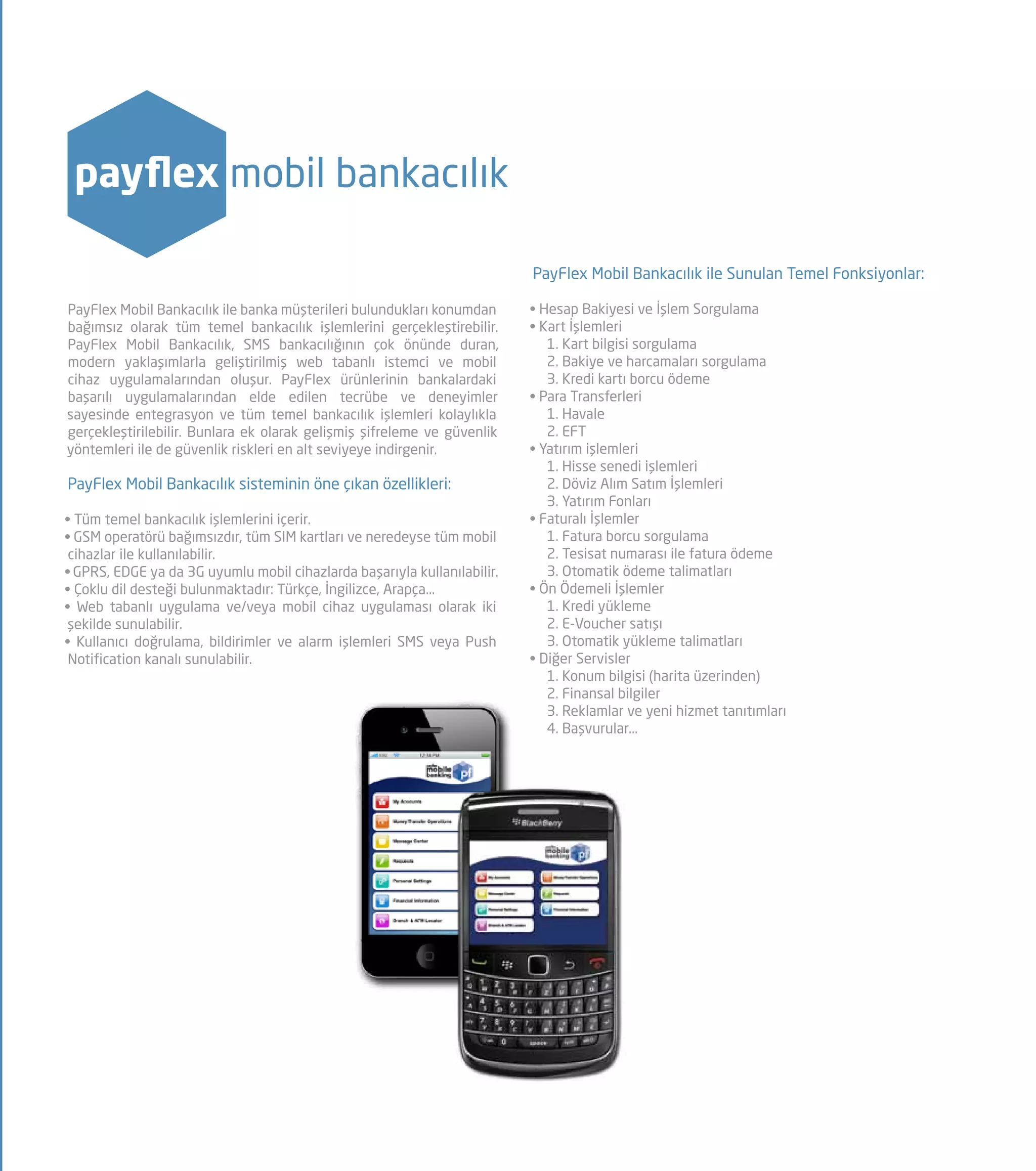 payflex mobil bankacılık
PayFlex Mobil Bankacılık ile banka müşterileri bulundukları konumdan
bağımsız olarak tüm temel bankacılık işlemlerini gerçekleştirebilir.
PayFlex Mobil Bankacılık, SMS bankacılığının çok önünde duran,
modern yaklaşımlarla geliştirilmiş web tabanlı istemci ve mobil
cihaz uygulamalarından oluşur. PayFlex ürünlerinin bankalardaki
başarılı uygulamalarından elde edilen tecrübe ve deneyimler
sayesinde entegrasyon ve tüm temel bankacılık işlemleri kolaylıkla
gerçekleştirilebilir. Bunlara ek olarak gelişmiş şifreleme ve güvenlik
yöntemleri ile de güvenlik riskleri en alt seviyeye indirgenir.
PayFlex Mobil Bankacılık sisteminin öne çıkan özellikleri:
• Tüm temel bankacılık işlemlerini içerir.
• GSM operatörü bağımsızdır, tüm SIM kartları ve neredeyse tüm mobil
cihazlar ile kullanılabilir.
• GPRS, EDGE ya da 3G uyumlu mobil cihazlarda başarıyla kullanılabilir.
• Çoklu dil desteği bulunmaktadır: Türkçe, İngilizce, Arapça...
• Web tabanlı uygulama ve/veya mobil cihaz uygulaması olarak iki
şekilde sunulabilir.
• Kullanıcı doğrulama, bildirimler ve alarm işlemleri SMS veya Push
Notification kanalı sunulabilir.
PayFlex Mobil Bankacılık ile Sunulan Temel Fonksiyonlar:
• Hesap Bakiyesi ve İşlem Sorgulama
• Kart İşlemleri
1. Kart bilgisi sorgulama
2. Bakiye ve harcamaları sorgulama
3. Kredi kartı borcu ödeme
• Para Transferleri
1. Havale
2. EFT
• Yatırım işlemleri
1. Hisse senedi işlemleri
2. Döviz Alım Satım İşlemleri
3. Yatırım Fonları
• Faturalı İşlemler
1. Fatura borcu sorgulama
2. Tesisat numarası ile fatura ödeme
3. Otomatik ödeme talimatları
• Ön Ödemeli İşlemler
1. Kredi yükleme
2. E-Voucher satışı
3. Otomatik yükleme talimatları
• Diğer Servisler
1. Konum bilgisi (harita üzerinden)
2. Finansal bilgiler
3. Reklamlar ve yeni hizmet tanıtımları
4. Başvurular...
 