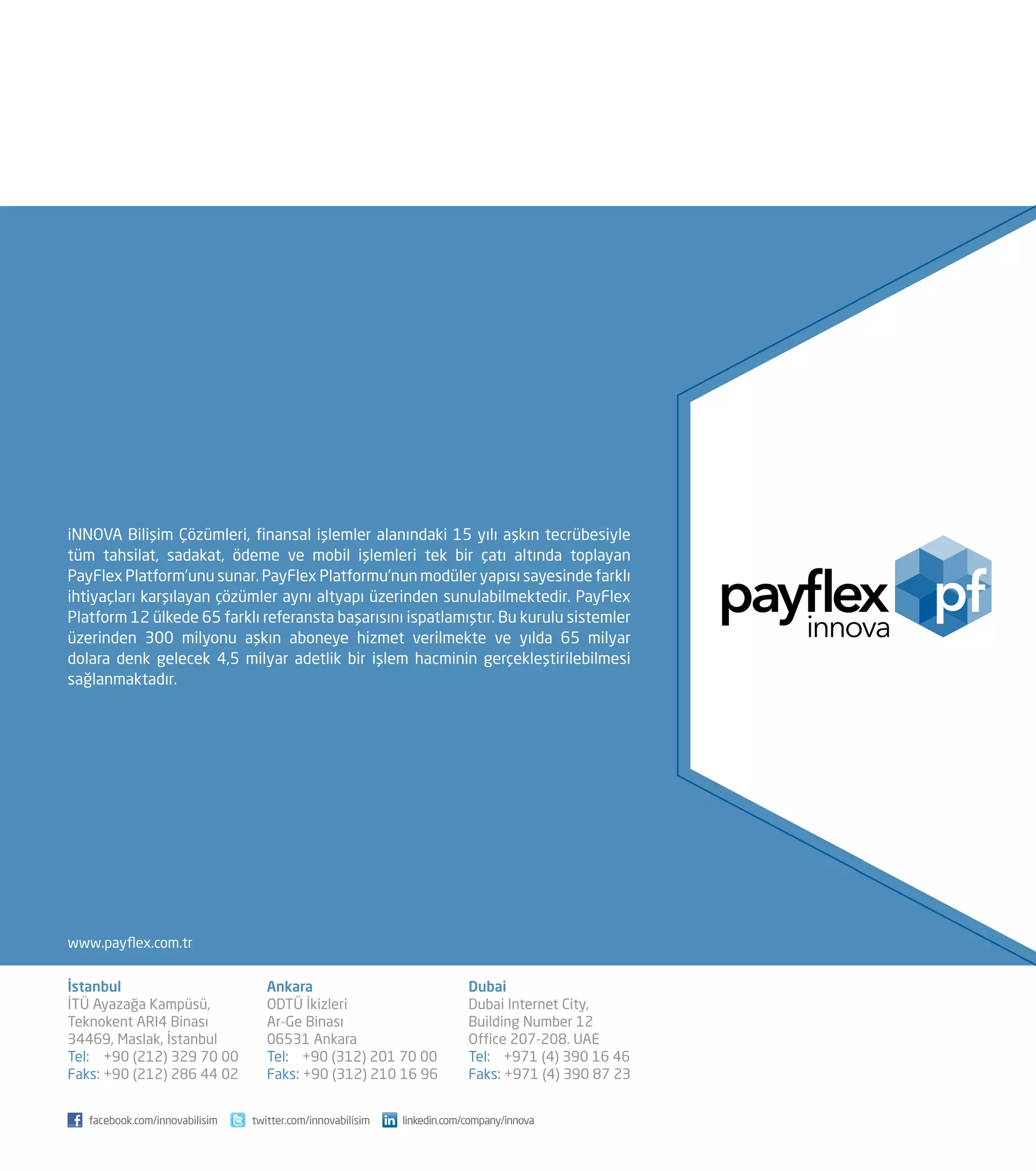 İstanbul
İTÜ Ayazağa Kampüsü,
Teknokent ARI4 Binası
34469, Maslak, İstanbul
Tel: 	 +90 (212) 329 70 00
Faks: +90 (212) 286 44 02
Ankara
ODTÜ İkizleri
Ar-Ge Binası
06531 Ankara
Tel: 	 +90 (312) 201 70 00
Faks: +90 (312) 210 16 96
Dubai
Dubai Internet City,
Building Number 12
Office 207-208. UAE
Tel: +971 (4) 390 16 46
Faks: +971 (4) 390 87 23
iNNOVA Bilişim Çözümleri, finansal işlemler alanındaki 15 yılı aşkın tecrübesiyle
tüm tahsilat, sadakat, ödeme ve mobil işlemleri tek bir çatı altında toplayan
PayFlex Platform’unu sunar. PayFlex Platformu’nun modüler yapısı sayesinde farklı
ihtiyaçları karşılayan çözümler aynı altyapı üzerinden sunulabilmektedir. PayFlex
Platform 12 ülkede 65 farklı referansta başarısını ispatlamıştır. Bu kurulu sistemler
üzerinden 300 milyonu aşkın aboneye hizmet verilmekte ve yılda 65 milyar
dolara denk gelecek 4,5 milyar adetlik bir işlem hacminin gerçekleştirilebilmesi
sağlanmaktadır.
www.payflex.com.tr
facebook.com/innovabilisim twitter.com/innovabilisim linkedin.com/company/innova
 