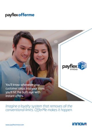 You’ll know whenever your 
customer steps into your store; 
you’ll hit the bull’s eye with 
instant offers. 
Imagine a loyalty system that removes all the 
conventional limits. OfferMe makes it happen. 
www.payflexinnova.com 
 