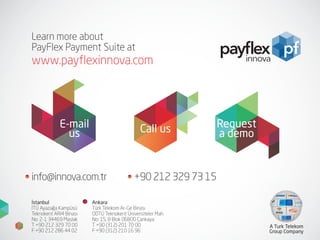 Learn more about
PayFlex Payment Suite at
www.payflexinnova.com
E-mail
us Call us Request
a demo
İstanbul
İTÜ Ayazağa Kampüsü
Teknokent ARI4 Binası
No: 2-1 34469 Maslak
T +90 212 329 70 00
F +90 212 286 44 02
Ankara
Türk Telekom Ar-Ge Binası
ODTÜ Teknokent Üniversiteler Mah.
No: 15, B Blok 06800 Çankaya
T +90 (312) 201 70 00
F +90 (312) 210 16 96
A Turk Telekom
Group Company
info@innova.com.tr +90 212 329 73 15
 