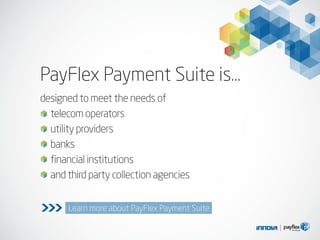 designed to meet the needs of
telecom operators
utility providers
banks
financial institutions
and third party collection agencies
Learn more about PayFlex Payment Suite>>>
PayFlex Payment Suite is…
 