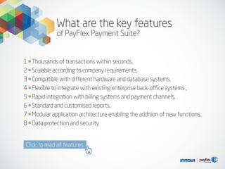 What are the key features
of PayFlex Payment Suite?
Thousands of transactions within seconds,
Scalable according to company requirements,
Compatible with different hardware and database systems,
Flexible to integrate with existing enterprise back-office systems ,
Rapid integration with billing systems and payment channels,
Standard and customised reports,
Modular application architecture enabling the addition of new functions,
Data protection and security
1
2
3
4
5
6
7
8
Click to read all features
 