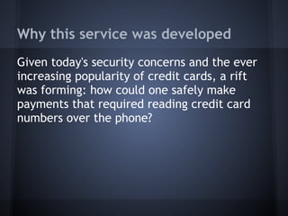 Why this service was developed
Given today's security concerns and the ever
increasing popularity of credit cards, a rift
was forming: how could one safely make
payments that required reading credit card
numbers over the phone?

 