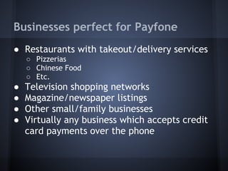 Businesses perfect for Payfone
● Restaurants with takeout/delivery services
○ Pizzerias
○ Chinese Food
○ Etc.

●
●
●
●

Television shopping networks
Magazine/newspaper listings
Other small/family businesses
Virtually any business which accepts credit
card payments over the phone

 
