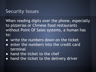 Security issues
When reading digits over the phone, especially
to pizzerias or Chinese food restaurants
without Point Of Sales systems, a human has
to:
● write the numbers down on the ticket
● enter the numbers into the credit card
terminal
● hand the ticket to the chef
● hand the ticket to the delivery driver

 