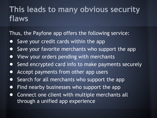This leads to many obvious security
flaws
Thus, the Payfone app offers the following service:

●
●
●
●
●
●
●
●

Save your credit cards within the app
Save your favorite merchants who support the app
View your orders pending with merchants
Send encrypted card info to make payments securely
Accept payments from other app users
Search for all merchants who support the app
Find nearby businesses who support the app
Connect one client with multiple merchants all
through a unified app experience

 