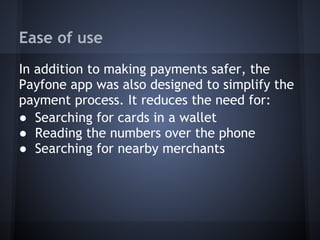 Ease of use
In addition to making payments safer, the
Payfone app was also designed to simplify the
payment process. It reduces the need for:
● Searching for cards in a wallet
● Reading the numbers over the phone
● Searching for nearby merchants

 