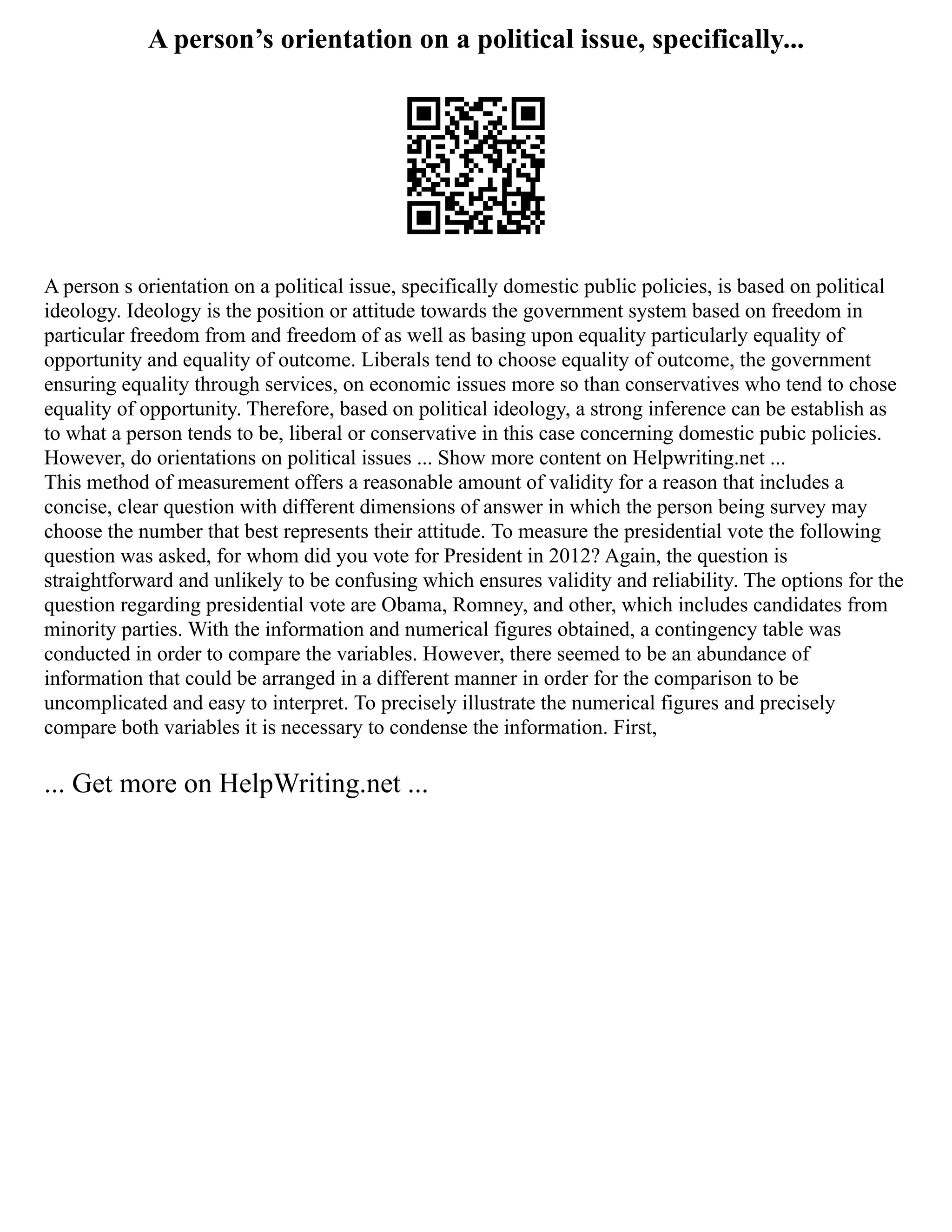 A person’s orientation on a political issue, specifically...
A person s orientation on a political issue, specifically domestic public policies, is based on political
ideology. Ideology is the position or attitude towards the government system based on freedom in
particular freedom from and freedom of as well as basing upon equality particularly equality of
opportunity and equality of outcome. Liberals tend to choose equality of outcome, the government
ensuring equality through services, on economic issues more so than conservatives who tend to chose
equality of opportunity. Therefore, based on political ideology, a strong inference can be establish as
to what a person tends to be, liberal or conservative in this case concerning domestic pubic policies.
However, do orientations on political issues ... Show more content on Helpwriting.net ...
This method of measurement offers a reasonable amount of validity for a reason that includes a
concise, clear question with different dimensions of answer in which the person being survey may
choose the number that best represents their attitude. To measure the presidential vote the following
question was asked, for whom did you vote for President in 2012? Again, the question is
straightforward and unlikely to be confusing which ensures validity and reliability. The options for the
question regarding presidential vote are Obama, Romney, and other, which includes candidates from
minority parties. With the information and numerical figures obtained, a contingency table was
conducted in order to compare the variables. However, there seemed to be an abundance of
information that could be arranged in a different manner in order for the comparison to be
uncomplicated and easy to interpret. To precisely illustrate the numerical figures and precisely
compare both variables it is necessary to condense the information. First,
... Get more on HelpWriting.net ...
 