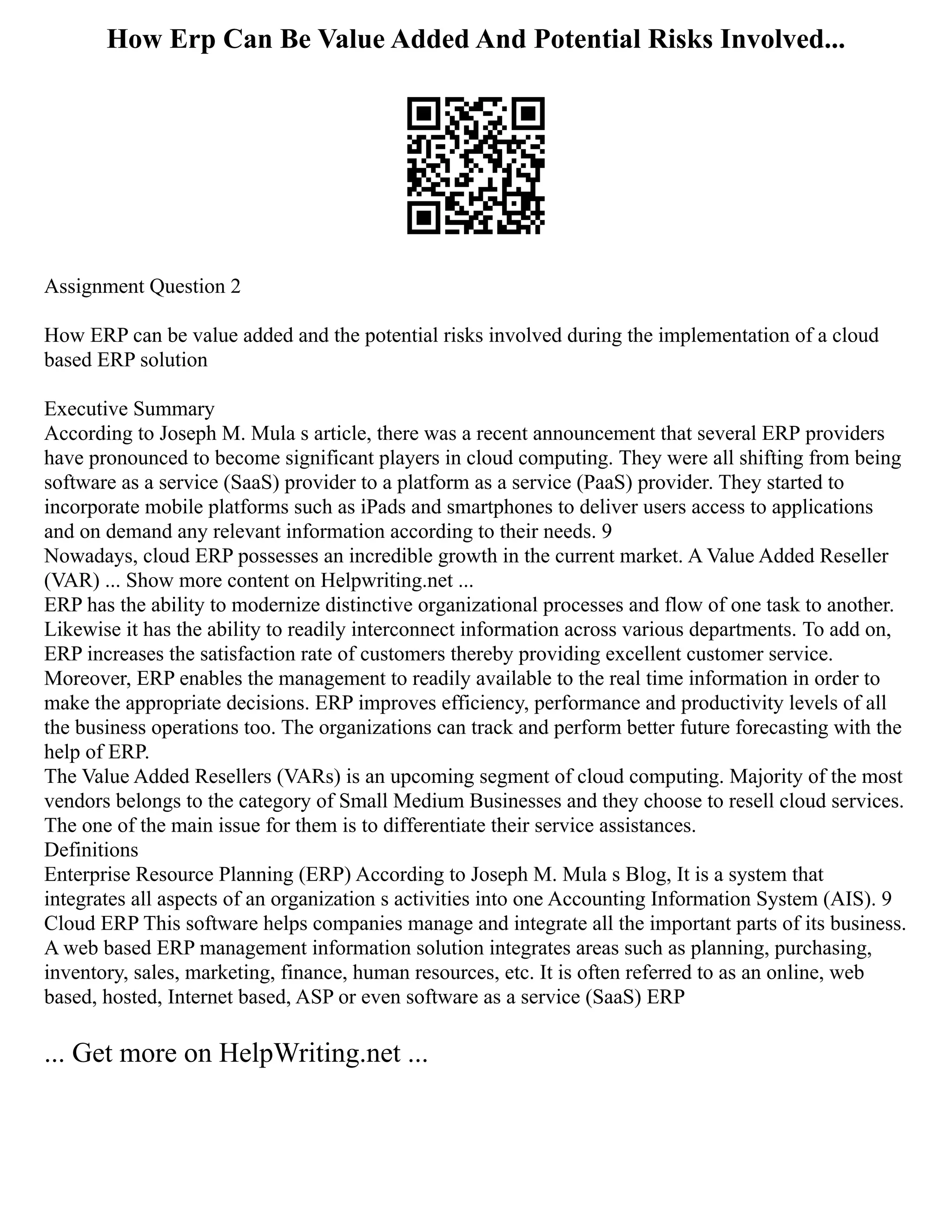 How Erp Can Be Value Added And Potential Risks Involved...
Assignment Question 2
How ERP can be value added and the potential risks involved during the implementation of a cloud
based ERP solution
Executive Summary
According to Joseph M. Mula s article, there was a recent announcement that several ERP providers
have pronounced to become significant players in cloud computing. They were all shifting from being
software as a service (SaaS) provider to a platform as a service (PaaS) provider. They started to
incorporate mobile platforms such as iPads and smartphones to deliver users access to applications
and on demand any relevant information according to their needs. 9
Nowadays, cloud ERP possesses an incredible growth in the current market. A Value Added Reseller
(VAR) ... Show more content on Helpwriting.net ...
ERP has the ability to modernize distinctive organizational processes and flow of one task to another.
Likewise it has the ability to readily interconnect information across various departments. To add on,
ERP increases the satisfaction rate of customers thereby providing excellent customer service.
Moreover, ERP enables the management to readily available to the real time information in order to
make the appropriate decisions. ERP improves efficiency, performance and productivity levels of all
the business operations too. The organizations can track and perform better future forecasting with the
help of ERP.
The Value Added Resellers (VARs) is an upcoming segment of cloud computing. Majority of the most
vendors belongs to the category of Small Medium Businesses and they choose to resell cloud services.
The one of the main issue for them is to differentiate their service assistances.
Definitions
Enterprise Resource Planning (ERP) According to Joseph M. Mula s Blog, It is a system that
integrates all aspects of an organization s activities into one Accounting Information System (AIS). 9
Cloud ERP This software helps companies manage and integrate all the important parts of its business.
A web based ERP management information solution integrates areas such as planning, purchasing,
inventory, sales, marketing, finance, human resources, etc. It is often referred to as an online, web
based, hosted, Internet based, ASP or even software as a service (SaaS) ERP
... Get more on HelpWriting.net ...
 