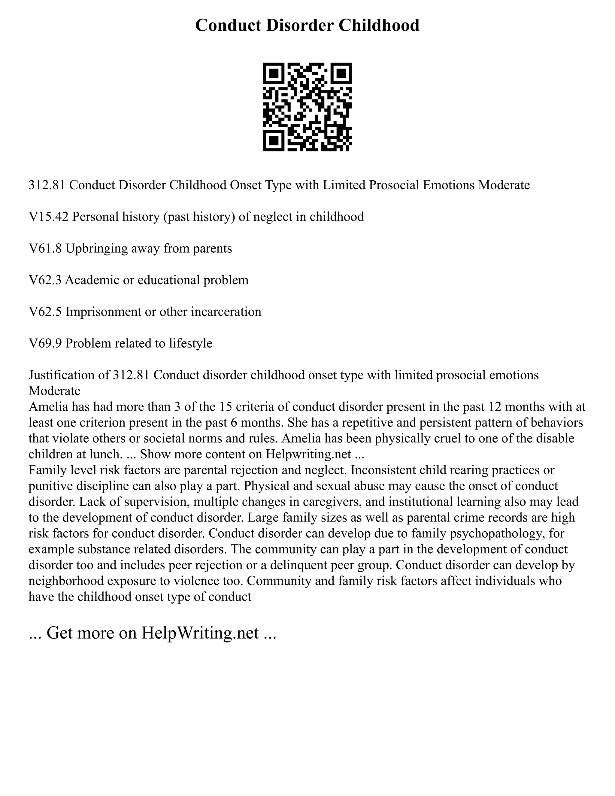 Conduct Disorder Childhood
312.81 Conduct Disorder Childhood Onset Type with Limited Prosocial Emotions Moderate
V15.42 Personal history (past history) of neglect in childhood
V61.8 Upbringing away from parents
V62.3 Academic or educational problem
V62.5 Imprisonment or other incarceration
V69.9 Problem related to lifestyle
Justification of 312.81 Conduct disorder childhood onset type with limited prosocial emotions
Moderate
Amelia has had more than 3 of the 15 criteria of conduct disorder present in the past 12 months with at
least one criterion present in the past 6 months. She has a repetitive and persistent pattern of behaviors
that violate others or societal norms and rules. Amelia has been physically cruel to one of the disable
children at lunch. ... Show more content on Helpwriting.net ...
Family level risk factors are parental rejection and neglect. Inconsistent child rearing practices or
punitive discipline can also play a part. Physical and sexual abuse may cause the onset of conduct
disorder. Lack of supervision, multiple changes in caregivers, and institutional learning also may lead
to the development of conduct disorder. Large family sizes as well as parental crime records are high
risk factors for conduct disorder. Conduct disorder can develop due to family psychopathology, for
example substance related disorders. The community can play a part in the development of conduct
disorder too and includes peer rejection or a delinquent peer group. Conduct disorder can develop by
neighborhood exposure to violence too. Community and family risk factors affect individuals who
have the childhood onset type of conduct
... Get more on HelpWriting.net ...
 