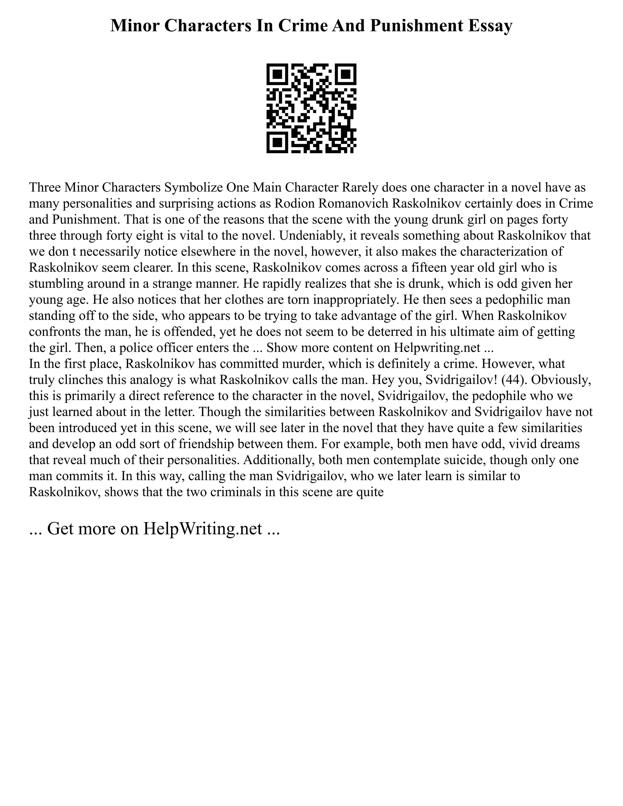 Minor Characters In Crime And Punishment Essay
Three Minor Characters Symbolize One Main Character Rarely does one character in a novel have as
many personalities and surprising actions as Rodion Romanovich Raskolnikov certainly does in Crime
and Punishment. That is one of the reasons that the scene with the young drunk girl on pages forty
three through forty eight is vital to the novel. Undeniably, it reveals something about Raskolnikov that
we don t necessarily notice elsewhere in the novel, however, it also makes the characterization of
Raskolnikov seem clearer. In this scene, Raskolnikov comes across a fifteen year old girl who is
stumbling around in a strange manner. He rapidly realizes that she is drunk, which is odd given her
young age. He also notices that her clothes are torn inappropriately. He then sees a pedophilic man
standing off to the side, who appears to be trying to take advantage of the girl. When Raskolnikov
confronts the man, he is offended, yet he does not seem to be deterred in his ultimate aim of getting
the girl. Then, a police officer enters the ... Show more content on Helpwriting.net ...
In the first place, Raskolnikov has committed murder, which is definitely a crime. However, what
truly clinches this analogy is what Raskolnikov calls the man. Hey you, Svidrigailov! (44). Obviously,
this is primarily a direct reference to the character in the novel, Svidrigailov, the pedophile who we
just learned about in the letter. Though the similarities between Raskolnikov and Svidrigailov have not
been introduced yet in this scene, we will see later in the novel that they have quite a few similarities
and develop an odd sort of friendship between them. For example, both men have odd, vivid dreams
that reveal much of their personalities. Additionally, both men contemplate suicide, though only one
man commits it. In this way, calling the man Svidrigailov, who we later learn is similar to
Raskolnikov, shows that the two criminals in this scene are quite
... Get more on HelpWriting.net ...
 