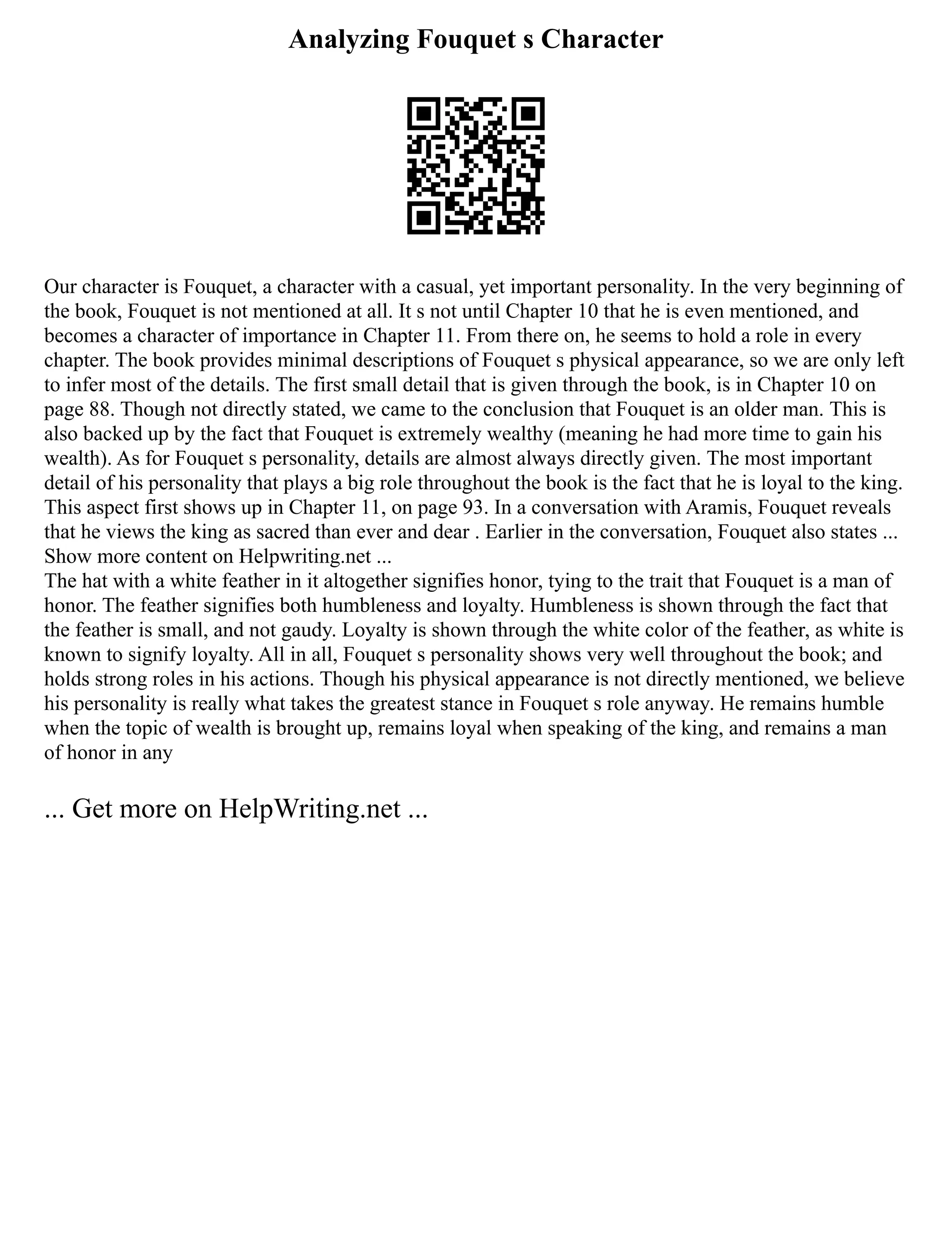 Analyzing Fouquet s Character
Our character is Fouquet, a character with a casual, yet important personality. In the very beginning of
the book, Fouquet is not mentioned at all. It s not until Chapter 10 that he is even mentioned, and
becomes a character of importance in Chapter 11. From there on, he seems to hold a role in every
chapter. The book provides minimal descriptions of Fouquet s physical appearance, so we are only left
to infer most of the details. The first small detail that is given through the book, is in Chapter 10 on
page 88. Though not directly stated, we came to the conclusion that Fouquet is an older man. This is
also backed up by the fact that Fouquet is extremely wealthy (meaning he had more time to gain his
wealth). As for Fouquet s personality, details are almost always directly given. The most important
detail of his personality that plays a big role throughout the book is the fact that he is loyal to the king.
This aspect first shows up in Chapter 11, on page 93. In a conversation with Aramis, Fouquet reveals
that he views the king as sacred than ever and dear . Earlier in the conversation, Fouquet also states ...
Show more content on Helpwriting.net ...
The hat with a white feather in it altogether signifies honor, tying to the trait that Fouquet is a man of
honor. The feather signifies both humbleness and loyalty. Humbleness is shown through the fact that
the feather is small, and not gaudy. Loyalty is shown through the white color of the feather, as white is
known to signify loyalty. All in all, Fouquet s personality shows very well throughout the book; and
holds strong roles in his actions. Though his physical appearance is not directly mentioned, we believe
his personality is really what takes the greatest stance in Fouquet s role anyway. He remains humble
when the topic of wealth is brought up, remains loyal when speaking of the king, and remains a man
of honor in any
... Get more on HelpWriting.net ...
 