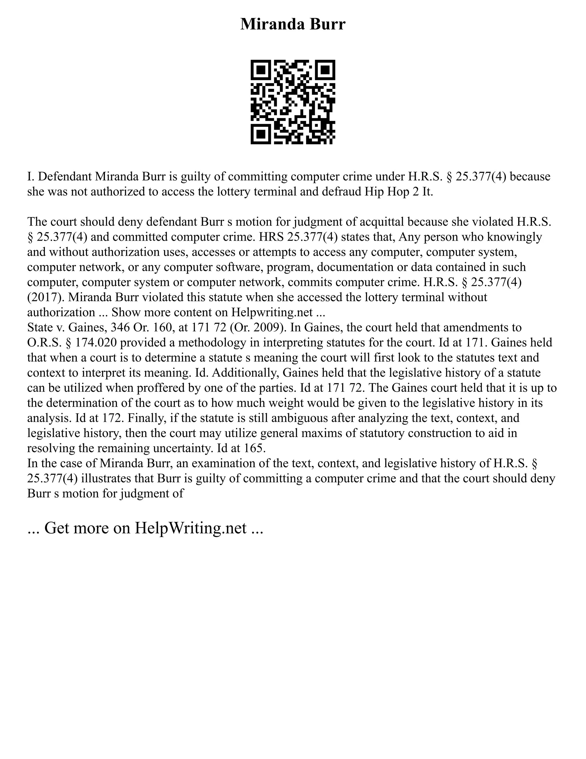 Miranda Burr
I. Defendant Miranda Burr is guilty of committing computer crime under H.R.S. § 25.377(4) because
she was not authorized to access the lottery terminal and defraud Hip Hop 2 It.
The court should deny defendant Burr s motion for judgment of acquittal because she violated H.R.S.
§ 25.377(4) and committed computer crime. HRS 25.377(4) states that, Any person who knowingly
and without authorization uses, accesses or attempts to access any computer, computer system,
computer network, or any computer software, program, documentation or data contained in such
computer, computer system or computer network, commits computer crime. H.R.S. § 25.377(4)
(2017). Miranda Burr violated this statute when she accessed the lottery terminal without
authorization ... Show more content on Helpwriting.net ...
State v. Gaines, 346 Or. 160, at 171 72 (Or. 2009). In Gaines, the court held that amendments to
O.R.S. § 174.020 provided a methodology in interpreting statutes for the court. Id at 171. Gaines held
that when a court is to determine a statute s meaning the court will first look to the statutes text and
context to interpret its meaning. Id. Additionally, Gaines held that the legislative history of a statute
can be utilized when proffered by one of the parties. Id at 171 72. The Gaines court held that it is up to
the determination of the court as to how much weight would be given to the legislative history in its
analysis. Id at 172. Finally, if the statute is still ambiguous after analyzing the text, context, and
legislative history, then the court may utilize general maxims of statutory construction to aid in
resolving the remaining uncertainty. Id at 165.
In the case of Miranda Burr, an examination of the text, context, and legislative history of H.R.S. §
25.377(4) illustrates that Burr is guilty of committing a computer crime and that the court should deny
Burr s motion for judgment of
... Get more on HelpWriting.net ...
 