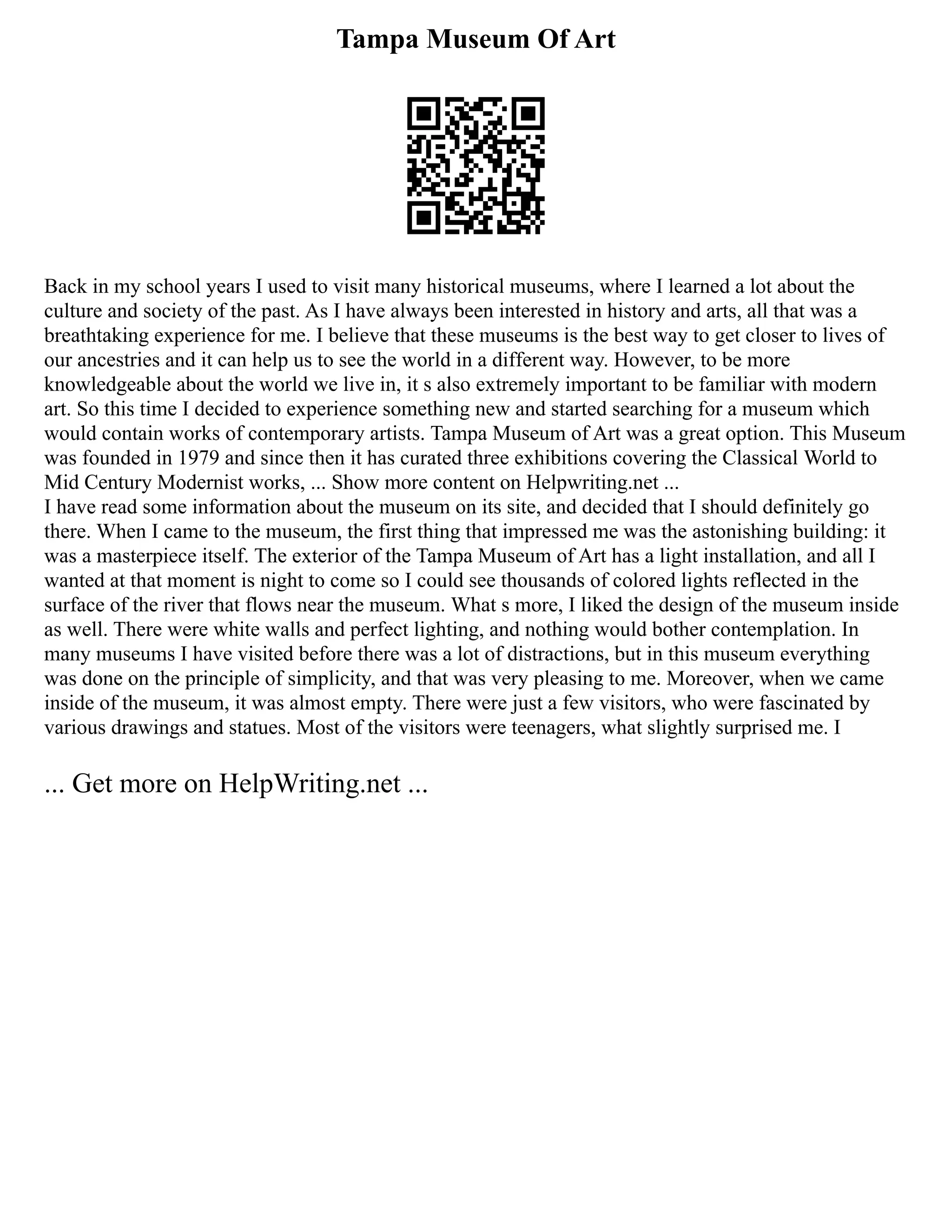 Tampa Museum Of Art
Back in my school years I used to visit many historical museums, where I learned a lot about the
culture and society of the past. As I have always been interested in history and arts, all that was a
breathtaking experience for me. I believe that these museums is the best way to get closer to lives of
our ancestries and it can help us to see the world in a different way. However, to be more
knowledgeable about the world we live in, it s also extremely important to be familiar with modern
art. So this time I decided to experience something new and started searching for a museum which
would contain works of contemporary artists. Tampa Museum of Art was a great option. This Museum
was founded in 1979 and since then it has curated three exhibitions covering the Classical World to
Mid Century Modernist works, ... Show more content on Helpwriting.net ...
I have read some information about the museum on its site, and decided that I should definitely go
there. When I came to the museum, the first thing that impressed me was the astonishing building: it
was a masterpiece itself. The exterior of the Tampa Museum of Art has a light installation, and all I
wanted at that moment is night to come so I could see thousands of colored lights reflected in the
surface of the river that flows near the museum. What s more, I liked the design of the museum inside
as well. There were white walls and perfect lighting, and nothing would bother contemplation. In
many museums I have visited before there was a lot of distractions, but in this museum everything
was done on the principle of simplicity, and that was very pleasing to me. Moreover, when we came
inside of the museum, it was almost empty. There were just a few visitors, who were fascinated by
various drawings and statues. Most of the visitors were teenagers, what slightly surprised me. I
... Get more on HelpWriting.net ...
 