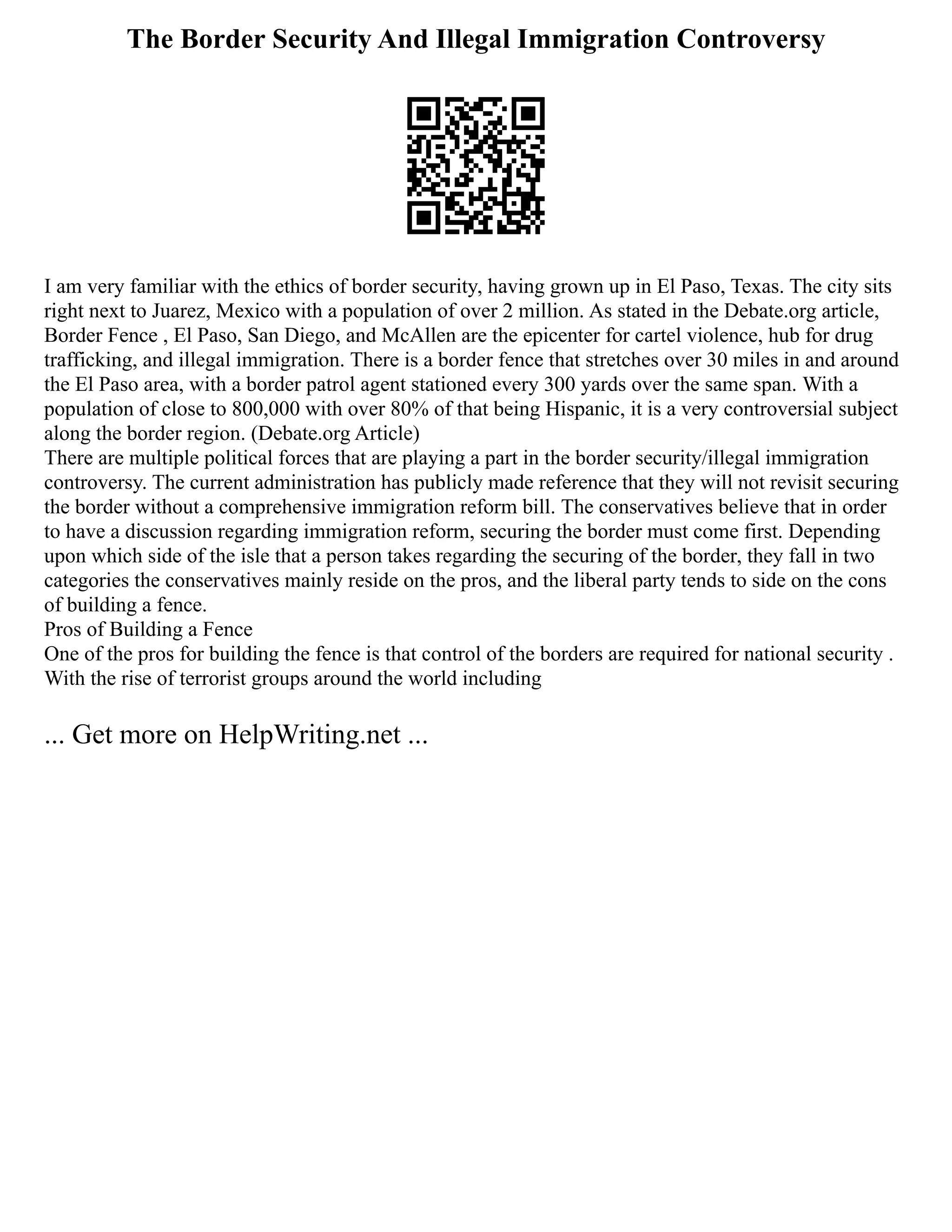 The Border Security And Illegal Immigration Controversy
I am very familiar with the ethics of border security, having grown up in El Paso, Texas. The city sits
right next to Juarez, Mexico with a population of over 2 million. As stated in the Debate.org article,
Border Fence , El Paso, San Diego, and McAllen are the epicenter for cartel violence, hub for drug
trafficking, and illegal immigration. There is a border fence that stretches over 30 miles in and around
the El Paso area, with a border patrol agent stationed every 300 yards over the same span. With a
population of close to 800,000 with over 80% of that being Hispanic, it is a very controversial subject
along the border region. (Debate.org Article)
There are multiple political forces that are playing a part in the border security/illegal immigration
controversy. The current administration has publicly made reference that they will not revisit securing
the border without a comprehensive immigration reform bill. The conservatives believe that in order
to have a discussion regarding immigration reform, securing the border must come first. Depending
upon which side of the isle that a person takes regarding the securing of the border, they fall in two
categories the conservatives mainly reside on the pros, and the liberal party tends to side on the cons
of building a fence.
Pros of Building a Fence
One of the pros for building the fence is that control of the borders are required for national security .
With the rise of terrorist groups around the world including
... Get more on HelpWriting.net ...
 
