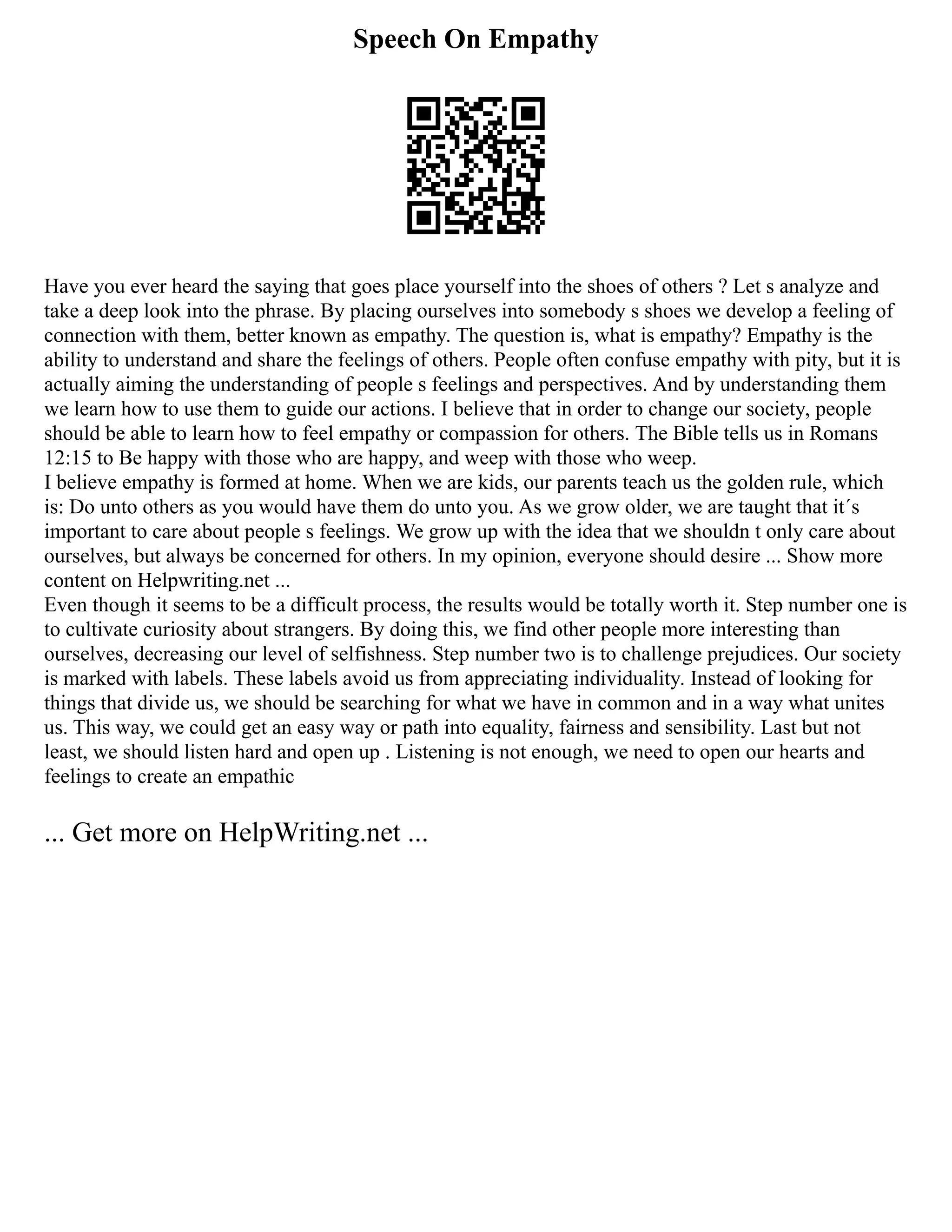 Speech On Empathy
Have you ever heard the saying that goes place yourself into the shoes of others ? Let s analyze and
take a deep look into the phrase. By placing ourselves into somebody s shoes we develop a feeling of
connection with them, better known as empathy. The question is, what is empathy? Empathy is the
ability to understand and share the feelings of others. People often confuse empathy with pity, but it is
actually aiming the understanding of people s feelings and perspectives. And by understanding them
we learn how to use them to guide our actions. I believe that in order to change our society, people
should be able to learn how to feel empathy or compassion for others. The Bible tells us in Romans
12:15 to Be happy with those who are happy, and weep with those who weep.
I believe empathy is formed at home. When we are kids, our parents teach us the golden rule, which
is: Do unto others as you would have them do unto you. As we grow older, we are taught that it´s
important to care about people s feelings. We grow up with the idea that we shouldn t only care about
ourselves, but always be concerned for others. In my opinion, everyone should desire ... Show more
content on Helpwriting.net ...
Even though it seems to be a difficult process, the results would be totally worth it. Step number one is
to cultivate curiosity about strangers. By doing this, we find other people more interesting than
ourselves, decreasing our level of selfishness. Step number two is to challenge prejudices. Our society
is marked with labels. These labels avoid us from appreciating individuality. Instead of looking for
things that divide us, we should be searching for what we have in common and in a way what unites
us. This way, we could get an easy way or path into equality, fairness and sensibility. Last but not
least, we should listen hard and open up . Listening is not enough, we need to open our hearts and
feelings to create an empathic
... Get more on HelpWriting.net ...
 