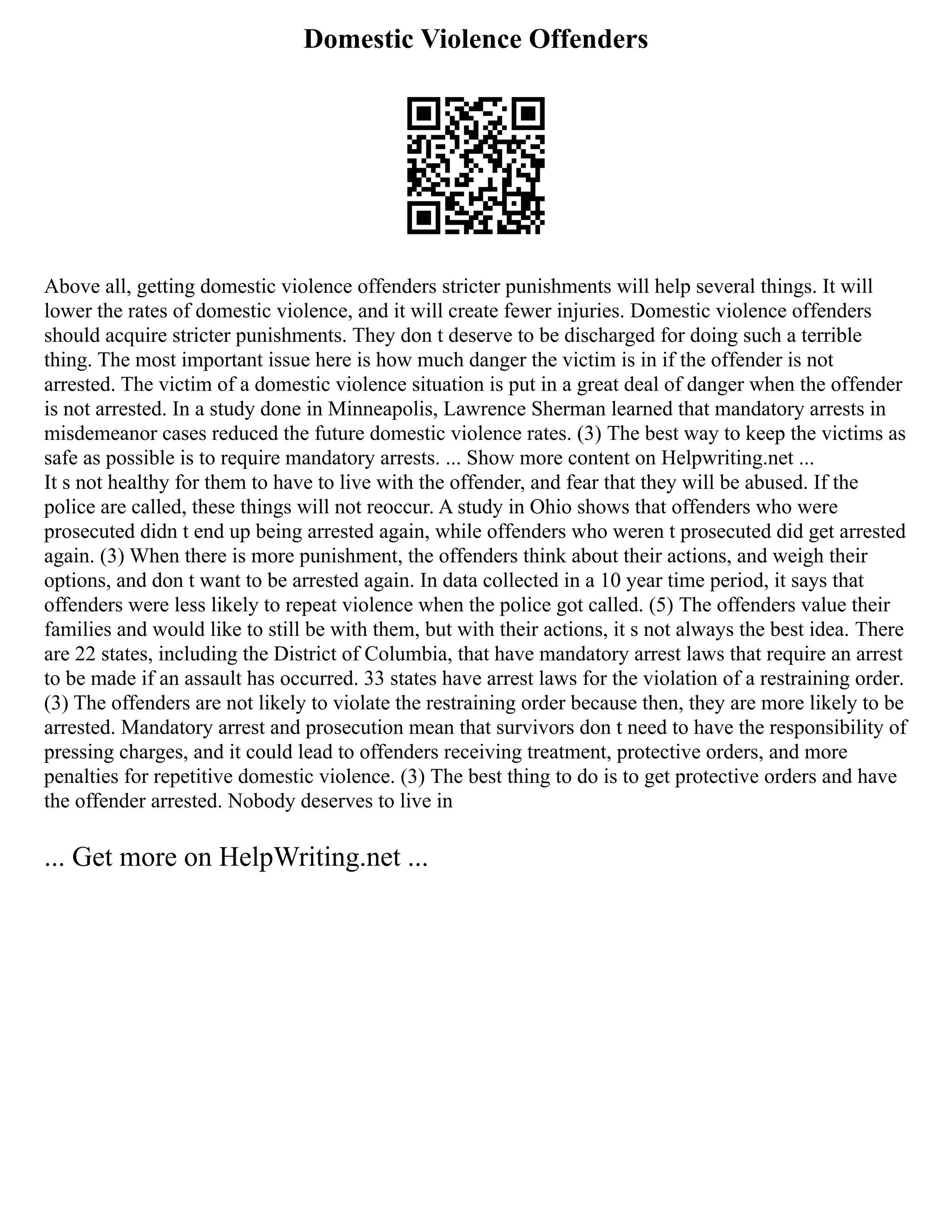 Domestic Violence Offenders
Above all, getting domestic violence offenders stricter punishments will help several things. It will
lower the rates of domestic violence, and it will create fewer injuries. Domestic violence offenders
should acquire stricter punishments. They don t deserve to be discharged for doing such a terrible
thing. The most important issue here is how much danger the victim is in if the offender is not
arrested. The victim of a domestic violence situation is put in a great deal of danger when the offender
is not arrested. In a study done in Minneapolis, Lawrence Sherman learned that mandatory arrests in
misdemeanor cases reduced the future domestic violence rates. (3) The best way to keep the victims as
safe as possible is to require mandatory arrests. ... Show more content on Helpwriting.net ...
It s not healthy for them to have to live with the offender, and fear that they will be abused. If the
police are called, these things will not reoccur. A study in Ohio shows that offenders who were
prosecuted didn t end up being arrested again, while offenders who weren t prosecuted did get arrested
again. (3) When there is more punishment, the offenders think about their actions, and weigh their
options, and don t want to be arrested again. In data collected in a 10 year time period, it says that
offenders were less likely to repeat violence when the police got called. (5) The offenders value their
families and would like to still be with them, but with their actions, it s not always the best idea. There
are 22 states, including the District of Columbia, that have mandatory arrest laws that require an arrest
to be made if an assault has occurred. 33 states have arrest laws for the violation of a restraining order.
(3) The offenders are not likely to violate the restraining order because then, they are more likely to be
arrested. Mandatory arrest and prosecution mean that survivors don t need to have the responsibility of
pressing charges, and it could lead to offenders receiving treatment, protective orders, and more
penalties for repetitive domestic violence. (3) The best thing to do is to get protective orders and have
the offender arrested. Nobody deserves to live in
... Get more on HelpWriting.net ...
 