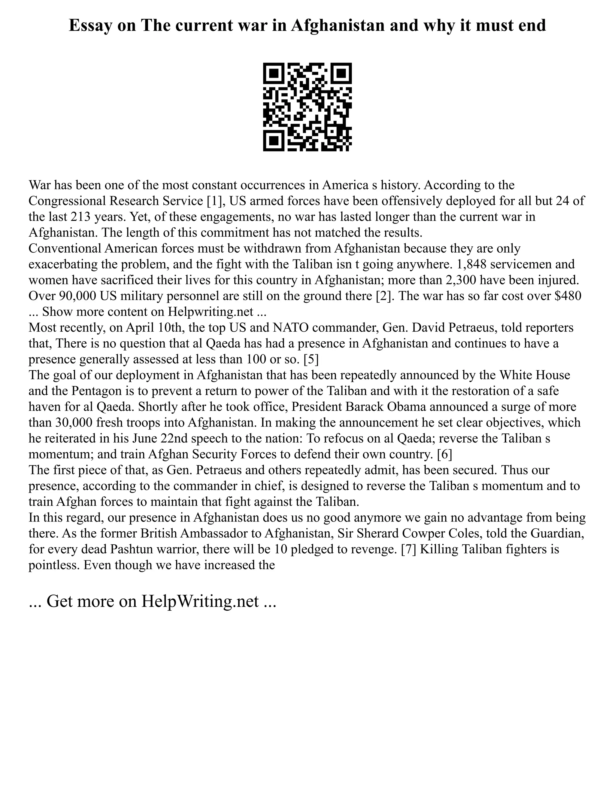 Essay on The current war in Afghanistan and why it must end
War has been one of the most constant occurrences in America s history. According to the
Congressional Research Service [1], US armed forces have been offensively deployed for all but 24 of
the last 213 years. Yet, of these engagements, no war has lasted longer than the current war in
Afghanistan. The length of this commitment has not matched the results.
Conventional American forces must be withdrawn from Afghanistan because they are only
exacerbating the problem, and the fight with the Taliban isn t going anywhere. 1,848 servicemen and
women have sacrificed their lives for this country in Afghanistan; more than 2,300 have been injured.
Over 90,000 US military personnel are still on the ground there [2]. The war has so far cost over $480
... Show more content on Helpwriting.net ...
Most recently, on April 10th, the top US and NATO commander, Gen. David Petraeus, told reporters
that, There is no question that al Qaeda has had a presence in Afghanistan and continues to have a
presence generally assessed at less than 100 or so. [5]
The goal of our deployment in Afghanistan that has been repeatedly announced by the White House
and the Pentagon is to prevent a return to power of the Taliban and with it the restoration of a safe
haven for al Qaeda. Shortly after he took office, President Barack Obama announced a surge of more
than 30,000 fresh troops into Afghanistan. In making the announcement he set clear objectives, which
he reiterated in his June 22nd speech to the nation: To refocus on al Qaeda; reverse the Taliban s
momentum; and train Afghan Security Forces to defend their own country. [6]
The first piece of that, as Gen. Petraeus and others repeatedly admit, has been secured. Thus our
presence, according to the commander in chief, is designed to reverse the Taliban s momentum and to
train Afghan forces to maintain that fight against the Taliban.
In this regard, our presence in Afghanistan does us no good anymore we gain no advantage from being
there. As the former British Ambassador to Afghanistan, Sir Sherard Cowper Coles, told the Guardian,
for every dead Pashtun warrior, there will be 10 pledged to revenge. [7] Killing Taliban fighters is
pointless. Even though we have increased the
... Get more on HelpWriting.net ...
 