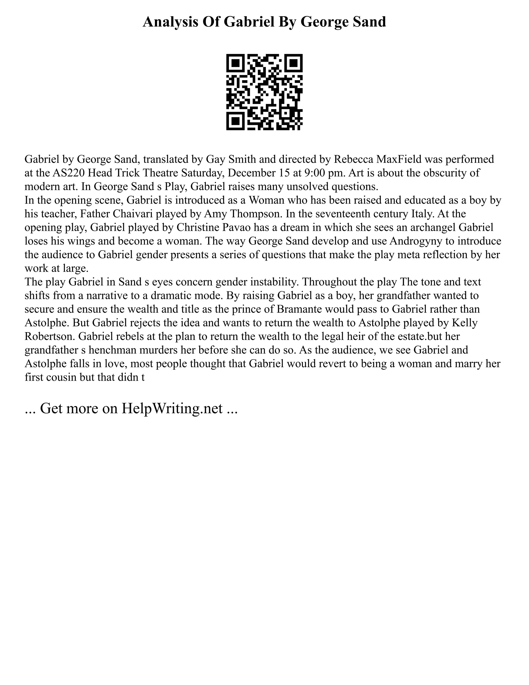 Analysis Of Gabriel By George Sand
Gabriel by George Sand, translated by Gay Smith and directed by Rebecca MaxField was performed
at the AS220 Head Trick Theatre Saturday, December 15 at 9:00 pm. Art is about the obscurity of
modern art. In George Sand s Play, Gabriel raises many unsolved questions.
In the opening scene, Gabriel is introduced as a Woman who has been raised and educated as a boy by
his teacher, Father Chaivari played by Amy Thompson. In the seventeenth century Italy. At the
opening play, Gabriel played by Christine Pavao has a dream in which she sees an archangel Gabriel
loses his wings and become a woman. The way George Sand develop and use Androgyny to introduce
the audience to Gabriel gender presents a series of questions that make the play meta reflection by her
work at large.
The play Gabriel in Sand s eyes concern gender instability. Throughout the play The tone and text
shifts from a narrative to a dramatic mode. By raising Gabriel as a boy, her grandfather wanted to
secure and ensure the wealth and title as the prince of Bramante would pass to Gabriel rather than
Astolphe. But Gabriel rejects the idea and wants to return the wealth to Astolphe played by Kelly
Robertson. Gabriel rebels at the plan to return the wealth to the legal heir of the estate.but her
grandfather s henchman murders her before she can do so. As the audience, we see Gabriel and
Astolphe falls in love, most people thought that Gabriel would revert to being a woman and marry her
first cousin but that didn t
... Get more on HelpWriting.net ...
 