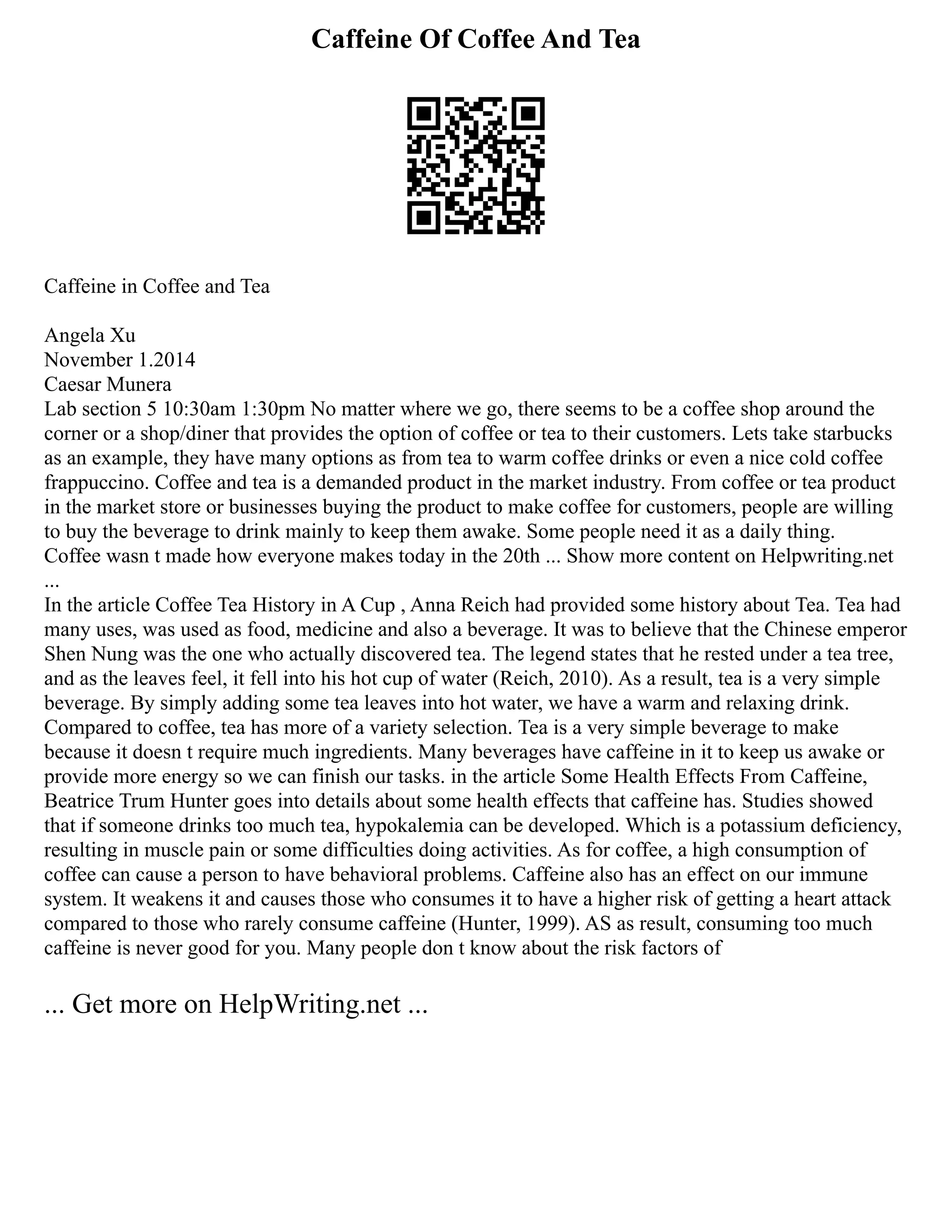 Caffeine Of Coffee And Tea
Caffeine in Coffee and Tea
Angela Xu
November 1.2014
Caesar Munera
Lab section 5 10:30am 1:30pm No matter where we go, there seems to be a coffee shop around the
corner or a shop/diner that provides the option of coffee or tea to their customers. Lets take starbucks
as an example, they have many options as from tea to warm coffee drinks or even a nice cold coffee
frappuccino. Coffee and tea is a demanded product in the market industry. From coffee or tea product
in the market store or businesses buying the product to make coffee for customers, people are willing
to buy the beverage to drink mainly to keep them awake. Some people need it as a daily thing.
Coffee wasn t made how everyone makes today in the 20th ... Show more content on Helpwriting.net
...
In the article Coffee Tea History in A Cup , Anna Reich had provided some history about Tea. Tea had
many uses, was used as food, medicine and also a beverage. It was to believe that the Chinese emperor
Shen Nung was the one who actually discovered tea. The legend states that he rested under a tea tree,
and as the leaves feel, it fell into his hot cup of water (Reich, 2010). As a result, tea is a very simple
beverage. By simply adding some tea leaves into hot water, we have a warm and relaxing drink.
Compared to coffee, tea has more of a variety selection. Tea is a very simple beverage to make
because it doesn t require much ingredients. Many beverages have caffeine in it to keep us awake or
provide more energy so we can finish our tasks. in the article Some Health Effects From Caffeine,
Beatrice Trum Hunter goes into details about some health effects that caffeine has. Studies showed
that if someone drinks too much tea, hypokalemia can be developed. Which is a potassium deficiency,
resulting in muscle pain or some difficulties doing activities. As for coffee, a high consumption of
coffee can cause a person to have behavioral problems. Caffeine also has an effect on our immune
system. It weakens it and causes those who consumes it to have a higher risk of getting a heart attack
compared to those who rarely consume caffeine (Hunter, 1999). AS as result, consuming too much
caffeine is never good for you. Many people don t know about the risk factors of
... Get more on HelpWriting.net ...
 