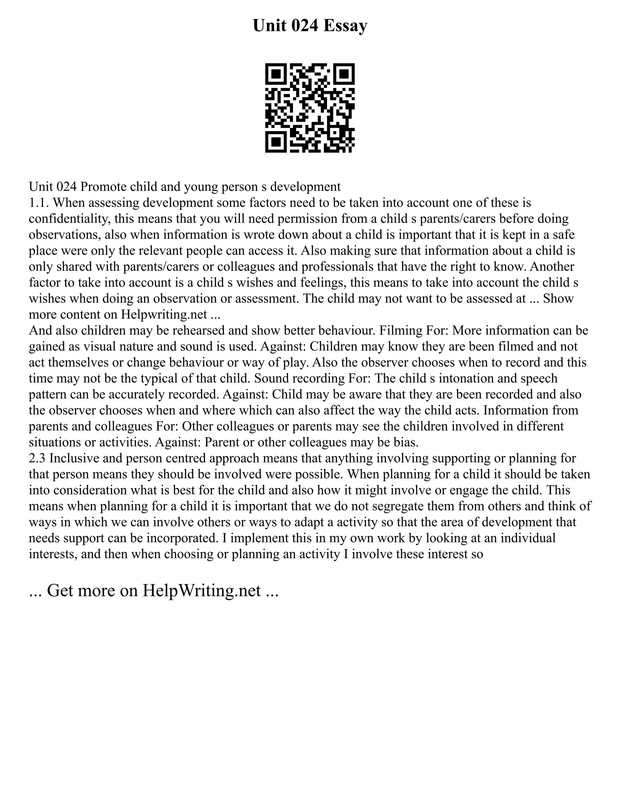 Unit 024 Essay
Unit 024 Promote child and young person s development
1.1. When assessing development some factors need to be taken into account one of these is
confidentiality, this means that you will need permission from a child s parents/carers before doing
observations, also when information is wrote down about a child is important that it is kept in a safe
place were only the relevant people can access it. Also making sure that information about a child is
only shared with parents/carers or colleagues and professionals that have the right to know. Another
factor to take into account is a child s wishes and feelings, this means to take into account the child s
wishes when doing an observation or assessment. The child may not want to be assessed at ... Show
more content on Helpwriting.net ...
And also children may be rehearsed and show better behaviour. Filming For: More information can be
gained as visual nature and sound is used. Against: Children may know they are been filmed and not
act themselves or change behaviour or way of play. Also the observer chooses when to record and this
time may not be the typical of that child. Sound recording For: The child s intonation and speech
pattern can be accurately recorded. Against: Child may be aware that they are been recorded and also
the observer chooses when and where which can also affect the way the child acts. Information from
parents and colleagues For: Other colleagues or parents may see the children involved in different
situations or activities. Against: Parent or other colleagues may be bias.
2.3 Inclusive and person centred approach means that anything involving supporting or planning for
that person means they should be involved were possible. When planning for a child it should be taken
into consideration what is best for the child and also how it might involve or engage the child. This
means when planning for a child it is important that we do not segregate them from others and think of
ways in which we can involve others or ways to adapt a activity so that the area of development that
needs support can be incorporated. I implement this in my own work by looking at an individual
interests, and then when choosing or planning an activity I involve these interest so
... Get more on HelpWriting.net ...
 