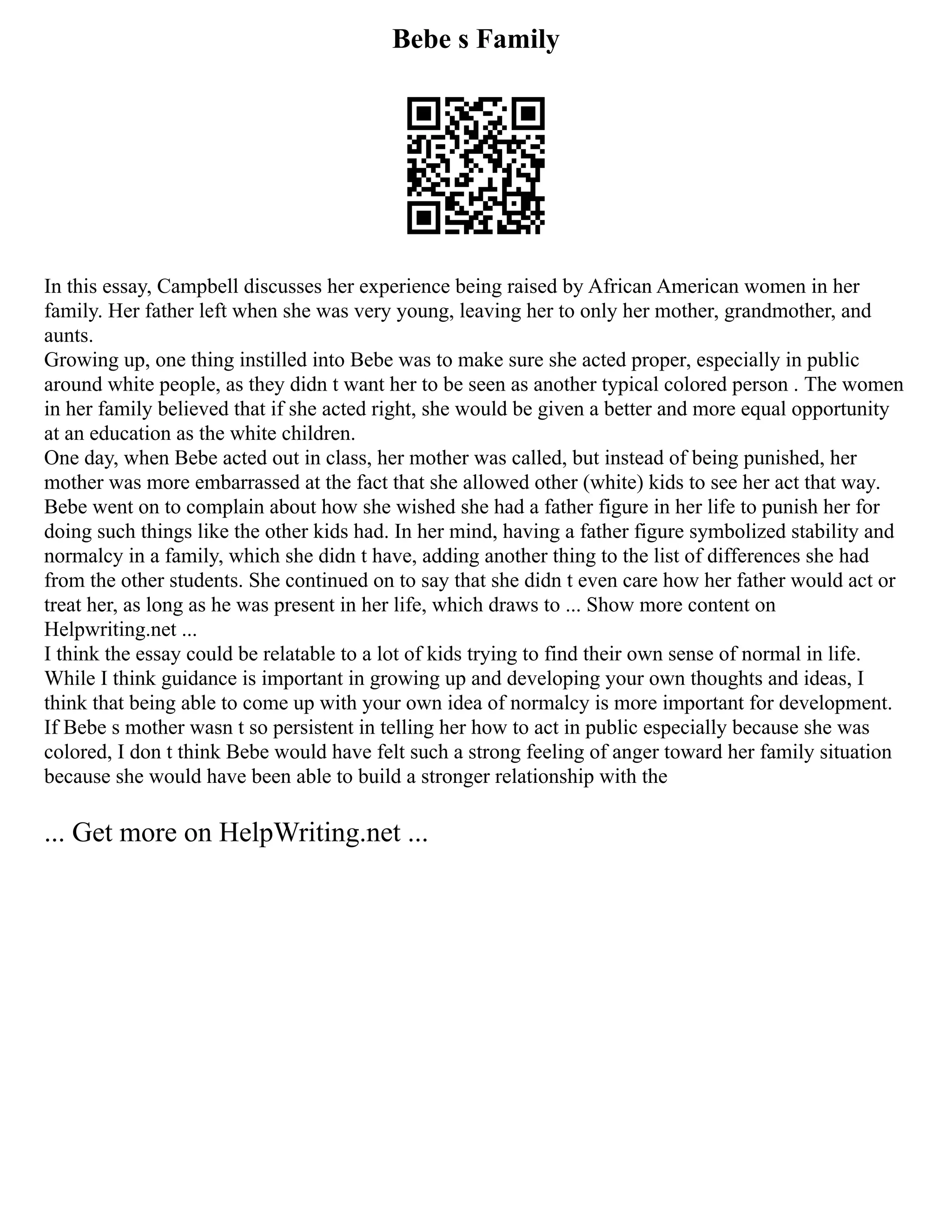 Bebe s Family
In this essay, Campbell discusses her experience being raised by African American women in her
family. Her father left when she was very young, leaving her to only her mother, grandmother, and
aunts.
Growing up, one thing instilled into Bebe was to make sure she acted proper, especially in public
around white people, as they didn t want her to be seen as another typical colored person . The women
in her family believed that if she acted right, she would be given a better and more equal opportunity
at an education as the white children.
One day, when Bebe acted out in class, her mother was called, but instead of being punished, her
mother was more embarrassed at the fact that she allowed other (white) kids to see her act that way.
Bebe went on to complain about how she wished she had a father figure in her life to punish her for
doing such things like the other kids had. In her mind, having a father figure symbolized stability and
normalcy in a family, which she didn t have, adding another thing to the list of differences she had
from the other students. She continued on to say that she didn t even care how her father would act or
treat her, as long as he was present in her life, which draws to ... Show more content on
Helpwriting.net ...
I think the essay could be relatable to a lot of kids trying to find their own sense of normal in life.
While I think guidance is important in growing up and developing your own thoughts and ideas, I
think that being able to come up with your own idea of normalcy is more important for development.
If Bebe s mother wasn t so persistent in telling her how to act in public especially because she was
colored, I don t think Bebe would have felt such a strong feeling of anger toward her family situation
because she would have been able to build a stronger relationship with the
... Get more on HelpWriting.net ...
 