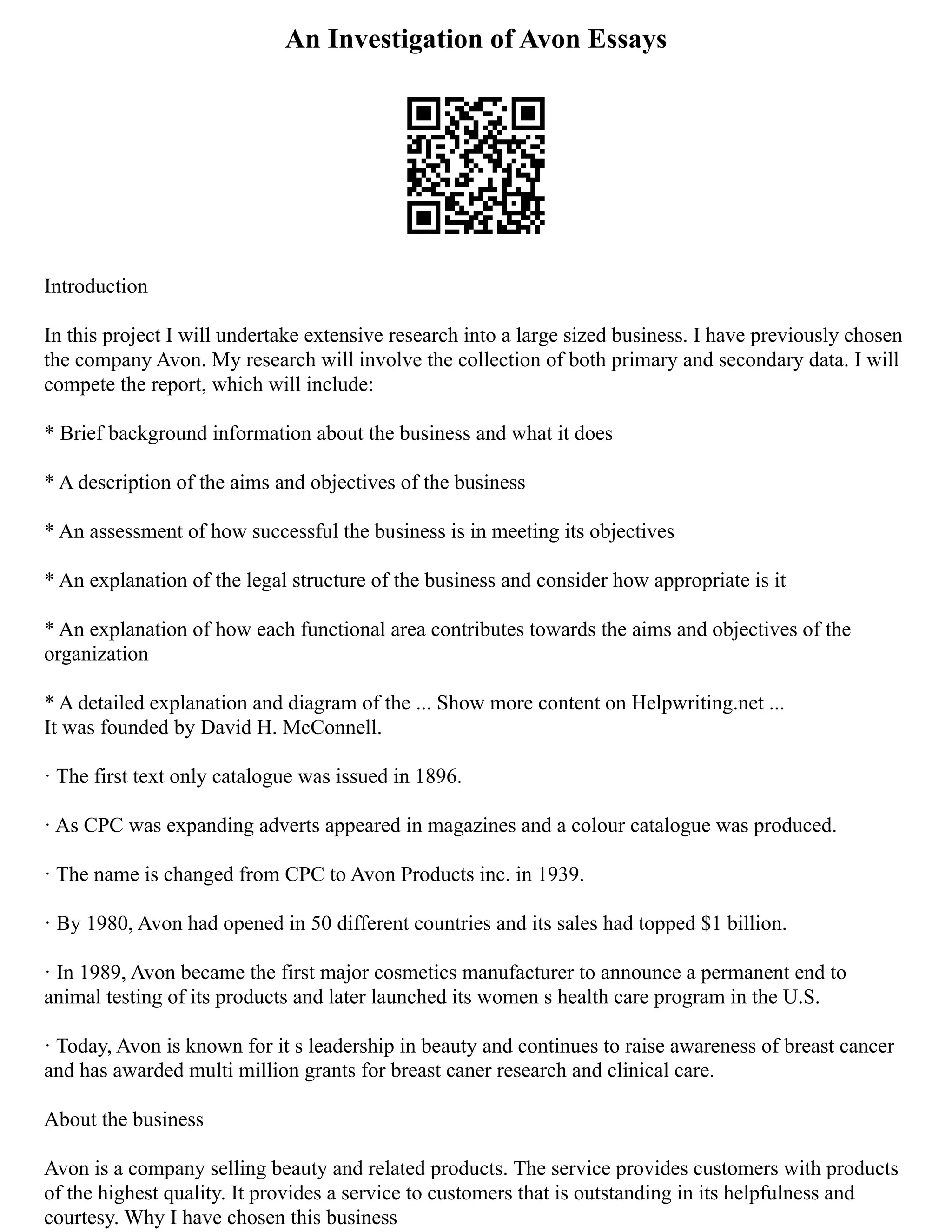 An Investigation of Avon Essays
Introduction
In this project I will undertake extensive research into a large sized business. I have previously chosen
the company Avon. My research will involve the collection of both primary and secondary data. I will
compete the report, which will include:
* Brief background information about the business and what it does
* A description of the aims and objectives of the business
* An assessment of how successful the business is in meeting its objectives
* An explanation of the legal structure of the business and consider how appropriate is it
* An explanation of how each functional area contributes towards the aims and objectives of the
organization
* A detailed explanation and diagram of the ... Show more content on Helpwriting.net ...
It was founded by David H. McConnell.
· The first text only catalogue was issued in 1896.
· As CPC was expanding adverts appeared in magazines and a colour catalogue was produced.
· The name is changed from CPC to Avon Products inc. in 1939.
· By 1980, Avon had opened in 50 different countries and its sales had topped $1 billion.
· In 1989, Avon became the first major cosmetics manufacturer to announce a permanent end to
animal testing of its products and later launched its women s health care program in the U.S.
· Today, Avon is known for it s leadership in beauty and continues to raise awareness of breast cancer
and has awarded multi million grants for breast caner research and clinical care.
About the business
Avon is a company selling beauty and related products. The service provides customers with products
of the highest quality. It provides a service to customers that is outstanding in its helpfulness and
courtesy. Why I have chosen this business
 