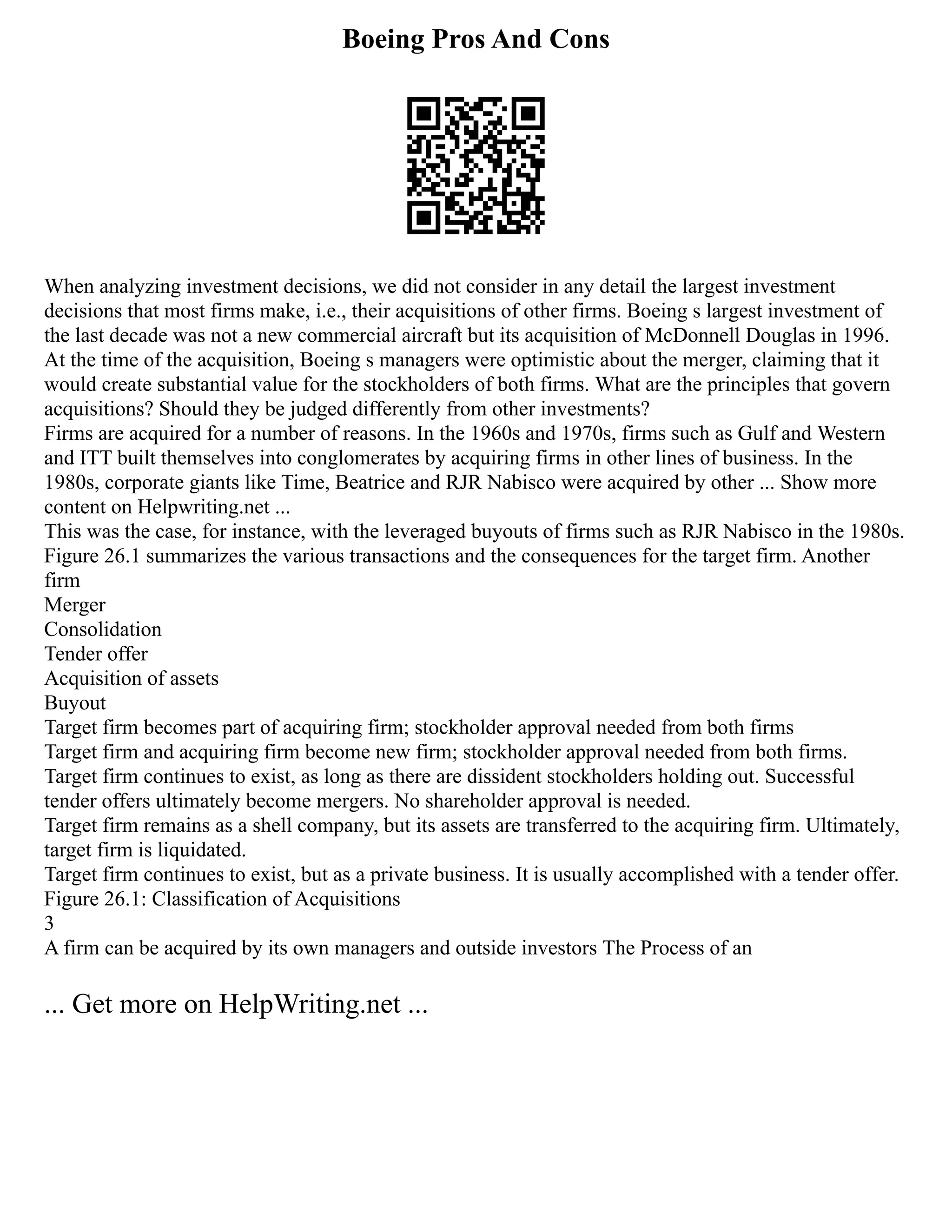 Boeing Pros And Cons
When analyzing investment decisions, we did not consider in any detail the largest investment
decisions that most firms make, i.e., their acquisitions of other firms. Boeing s largest investment of
the last decade was not a new commercial aircraft but its acquisition of McDonnell Douglas in 1996.
At the time of the acquisition, Boeing s managers were optimistic about the merger, claiming that it
would create substantial value for the stockholders of both firms. What are the principles that govern
acquisitions? Should they be judged differently from other investments?
Firms are acquired for a number of reasons. In the 1960s and 1970s, firms such as Gulf and Western
and ITT built themselves into conglomerates by acquiring firms in other lines of business. In the
1980s, corporate giants like Time, Beatrice and RJR Nabisco were acquired by other ... Show more
content on Helpwriting.net ...
This was the case, for instance, with the leveraged buyouts of firms such as RJR Nabisco in the 1980s.
Figure 26.1 summarizes the various transactions and the consequences for the target firm. Another
firm
Merger
Consolidation
Tender offer
Acquisition of assets
Buyout
Target firm becomes part of acquiring firm; stockholder approval needed from both firms
Target firm and acquiring firm become new firm; stockholder approval needed from both firms.
Target firm continues to exist, as long as there are dissident stockholders holding out. Successful
tender offers ultimately become mergers. No shareholder approval is needed.
Target firm remains as a shell company, but its assets are transferred to the acquiring firm. Ultimately,
target firm is liquidated.
Target firm continues to exist, but as a private business. It is usually accomplished with a tender offer.
Figure 26.1: Classification of Acquisitions
3
A firm can be acquired by its own managers and outside investors The Process of an
... Get more on HelpWriting.net ...
 