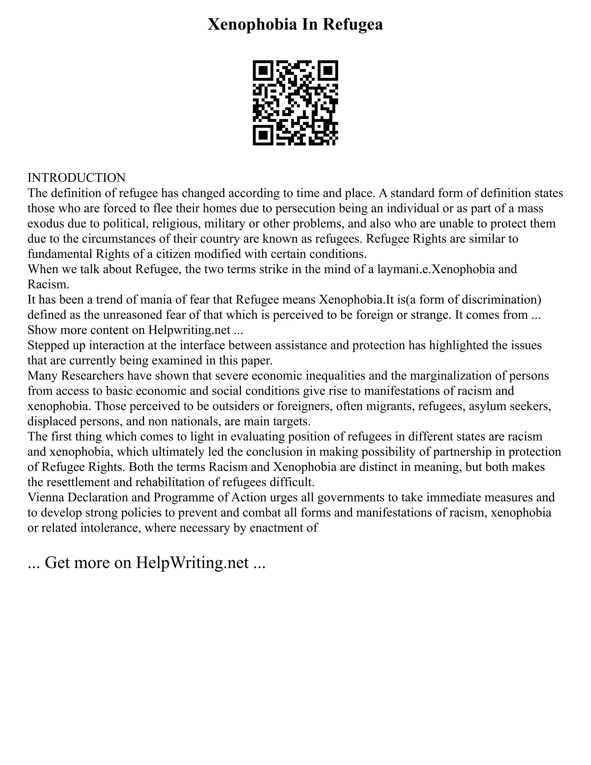 Xenophobia In Refugea
INTRODUCTION
The definition of refugee has changed according to time and place. A standard form of definition states
those who are forced to flee their homes due to persecution being an individual or as part of a mass
exodus due to political, religious, military or other problems, and also who are unable to protect them
due to the circumstances of their country are known as refugees. Refugee Rights are similar to
fundamental Rights of a citizen modified with certain conditions.
When we talk about Refugee, the two terms strike in the mind of a laymani.e.Xenophobia and
Racism.
It has been a trend of mania of fear that Refugee means Xenophobia.It is(a form of discrimination)
defined as the unreasoned fear of that which is perceived to be foreign or strange. It comes from ...
Show more content on Helpwriting.net ...
Stepped up interaction at the interface between assistance and protection has highlighted the issues
that are currently being examined in this paper.
Many Researchers have shown that severe economic inequalities and the marginalization of persons
from access to basic economic and social conditions give rise to manifestations of racism and
xenophobia. Those perceived to be outsiders or foreigners, often migrants, refugees, asylum seekers,
displaced persons, and non nationals, are main targets.
The first thing which comes to light in evaluating position of refugees in different states are racism
and xenophobia, which ultimately led the conclusion in making possibility of partnership in protection
of Refugee Rights. Both the terms Racism and Xenophobia are distinct in meaning, but both makes
the resettlement and rehabilitation of refugees difficult.
Vienna Declaration and Programme of Action urges all governments to take immediate measures and
to develop strong policies to prevent and combat all forms and manifestations of racism, xenophobia
or related intolerance, where necessary by enactment of
... Get more on HelpWriting.net ...
 