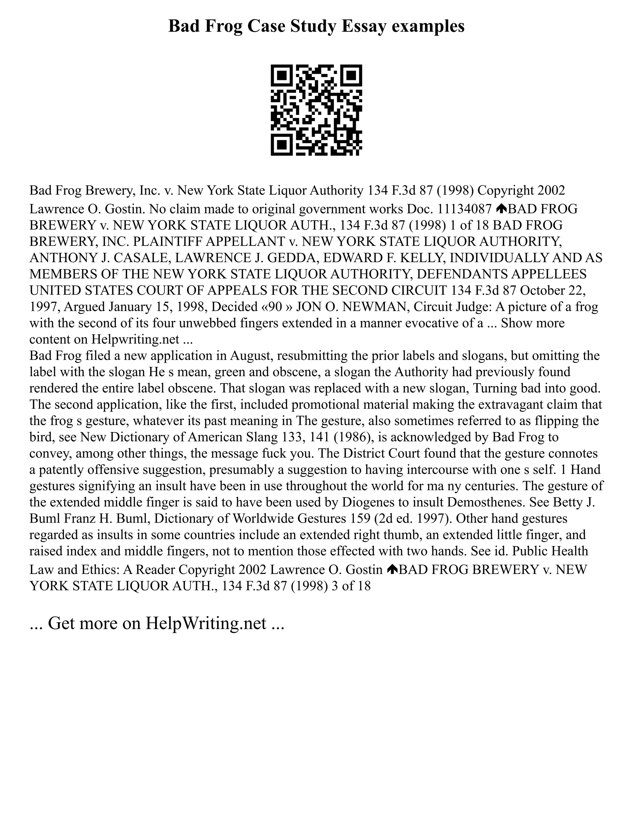 Bad Frog Case Study Essay examples
Bad Frog Brewery, Inc. v. New York State Liquor Authority 134 F.3d 87 (1998) Copyright 2002
Lawrence O. Gostin. No claim made to original government works Doc. 11134087 BAD FROG
BREWERY v. NEW YORK STATE LIQUOR AUTH., 134 F.3d 87 (1998) 1 of 18 BAD FROG
BREWERY, INC. PLAINTIFF APPELLANT v. NEW YORK STATE LIQUOR AUTHORITY,
ANTHONY J. CASALE, LAWRENCE J. GEDDA, EDWARD F. KELLY, INDIVIDUALLY AND AS
MEMBERS OF THE NEW YORK STATE LIQUOR AUTHORITY, DEFENDANTS APPELLEES
UNITED STATES COURT OF APPEALS FOR THE SECOND CIRCUIT 134 F.3d 87 October 22,
1997, Argued January 15, 1998, Decided «90 » JON O. NEWMAN, Circuit Judge: A picture of a frog
with the second of its four unwebbed fingers extended in a manner evocative of a ... Show more
content on Helpwriting.net ...
Bad Frog filed a new application in August, resubmitting the prior labels and slogans, but omitting the
label with the slogan He s mean, green and obscene, a slogan the Authority had previously found
rendered the entire label obscene. That slogan was replaced with a new slogan, Turning bad into good.
The second application, like the first, included promotional material making the extravagant claim that
the frog s gesture, whatever its past meaning in The gesture, also sometimes referred to as flipping the
bird, see New Dictionary of American Slang 133, 141 (1986), is acknowledged by Bad Frog to
convey, among other things, the message fuck you. The District Court found that the gesture connotes
a patently offensive suggestion, presumably a suggestion to having intercourse with one s self. 1 Hand
gestures signifying an insult have been in use throughout the world for ma ny centuries. The gesture of
the extended middle finger is said to have been used by Diogenes to insult Demosthenes. See Betty J.
Buml Franz H. Buml, Dictionary of Worldwide Gestures 159 (2d ed. 1997). Other hand gestures
regarded as insults in some countries include an extended right thumb, an extended little finger, and
raised index and middle fingers, not to mention those effected with two hands. See id. Public Health
Law and Ethics: A Reader Copyright 2002 Lawrence O. Gostin BAD FROG BREWERY v. NEW
YORK STATE LIQUOR AUTH., 134 F.3d 87 (1998) 3 of 18
... Get more on HelpWriting.net ...
 