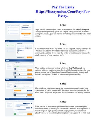 Pay For Essay
Https://Essayunion.Com/Pay-For-
Essay.
1. Step
To get started, you must first create an account on site HelpWriting.net.
The registration process is quick and simple, taking just a few moments.
During this process, you will need to provide a password and a valid email
address.
2. Step
In order to create a "Write My Paper For Me" request, simply complete the
10-minute order form. Provide the necessary instructions, preferred
sources, and deadline. If you want the writer to imitate your writing style,
attach a sample of your previous work.
3. Step
When seeking assignment writing help from HelpWriting.net, our
platform utilizes a bidding system. Review bids from our writers for your
request, choose one of them based on qualifications, order history, and
feedback, then place a deposit to start the assignment writing.
4. Step
After receiving your paper, take a few moments to ensure it meets your
expectations. If you're pleased with the result, authorize payment for the
writer. Don't forget that we provide free revisions for our writing services.
5. Step
When you opt to write an assignment online with us, you can request
multiple revisions to ensure your satisfaction. We stand by our promise to
provide original, high-quality content - if plagiarized, we offer a full
refund. Choose us confidently, knowing that your needs will be fully met.
Pay For Essay Https://Essayunion.Com/Pay-For-Essay. Pay For Essay Https://Essayunion.Com/Pay-For-Essay.
 