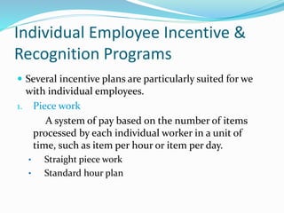 Individual Employee Incentive &
Recognition Programs
 Several incentive plans are particularly suited for we
with individual employees.
1. Piece work
A system of pay based on the number of items
processed by each individual worker in a unit of
time, such as item per hour or item per day.
• Straight piece work
• Standard hour plan
 