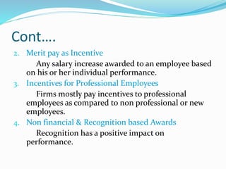 Cont….
2. Merit pay as Incentive
Any salary increase awarded to an employee based
on his or her individual performance.
3. Incentives for Professional Employees
Firms mostly pay incentives to professional
employees as compared to non professional or new
employees.
4. Non financial & Recognition based Awards
Recognition has a positive impact on
performance.
 