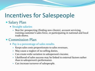 Incentives for Salespeople
 Salary Plan
 Straight salaries
 Best for: prospecting (finding new clients), account servicing,
training customer’s sales force, or participating in national and local
trade shows.
 Commission Plan
 Pay is a percentage of sales results.
 Keeps sales costs proportionate to sales revenues.
 May cause a neglect of no selling duties.
 Can create wide variation in salesperson’s income.
 Likelihood of sales success may be linked to external factors rather
than to salesperson’s performance.
 Can increase turnover of salespeople.
 
