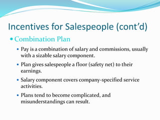 Incentives for Salespeople (cont’d)
 Combination Plan
 Pay is a combination of salary and commissions, usually
with a sizable salary component.
 Plan gives salespeople a floor (safety net) to their
earnings.
 Salary component covers company-specified service
activities.
 Plans tend to become complicated, and
misunderstandings can result.
 