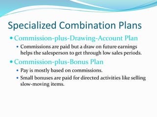 Specialized Combination Plans
 Commission-plus-Drawing-Account Plan
 Commissions are paid but a draw on future earnings
helps the salesperson to get through low sales periods.
 Commission-plus-Bonus Plan
 Pay is mostly based on commissions.
 Small bonuses are paid for directed activities like selling
slow-moving items.
 