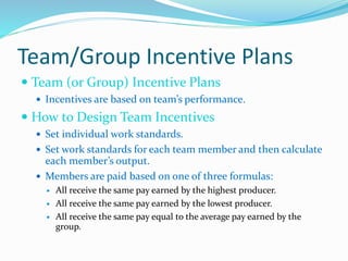 Team/Group Incentive Plans
 Team (or Group) Incentive Plans
 Incentives are based on team’s performance.
 How to Design Team Incentives
 Set individual work standards.
 Set work standards for each team member and then calculate
each member’s output.
 Members are paid based on one of three formulas:
 All receive the same pay earned by the highest producer.
 All receive the same pay earned by the lowest producer.
 All receive the same pay equal to the average pay earned by the
group.
 