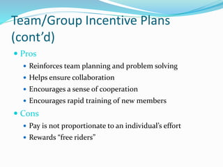 Team/Group Incentive Plans
(cont’d)
 Pros
 Reinforces team planning and problem solving
 Helps ensure collaboration
 Encourages a sense of cooperation
 Encourages rapid training of new members
 Cons
 Pay is not proportionate to an individual’s effort
 Rewards “free riders”
 