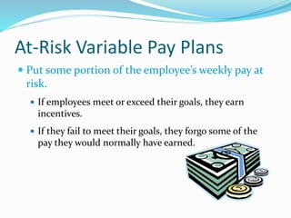 At-Risk Variable Pay Plans
 Put some portion of the employee’s weekly pay at
risk.
 If employees meet or exceed their goals, they earn
incentives.
 If they fail to meet their goals, they forgo some of the
pay they would normally have earned.
 