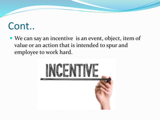 Cont..
 We can say an incentive is an event, object, item of
value or an action that is intended to spur and
employee to work hard.
 