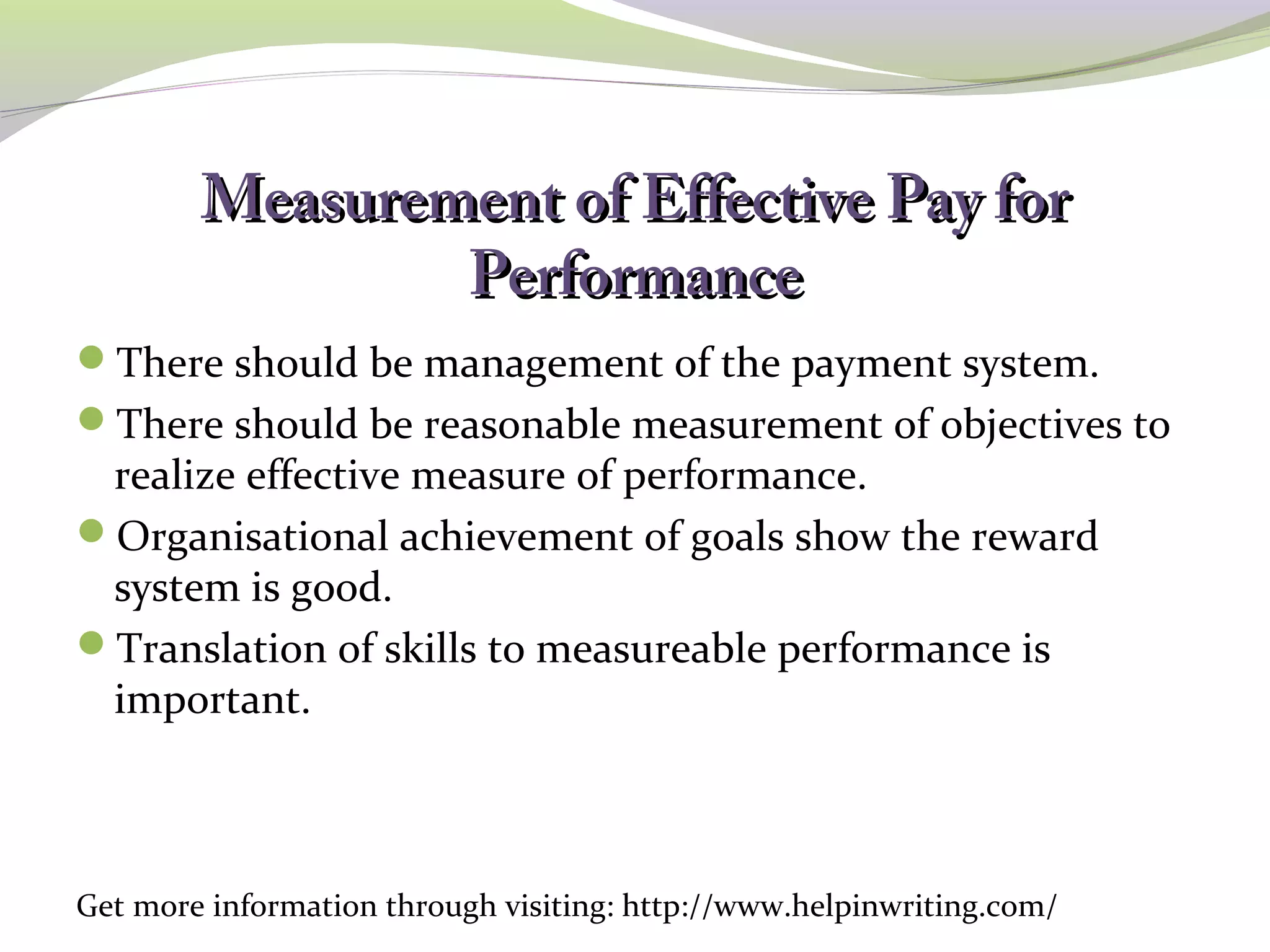 Measurement ooff EEffffeeccttiivvee PPaayy ffoorr 
PPeerrffoorrmmaannccee 
There should be management of the payment system. 
There should be reasonable measurement of objectives to 
realize effective measure of performance. 
Organisational achievement of goals show the reward 
system is good. 
Translation of skills to measureable performance is 
important. 
Get more information through visiting: http://www.helpinwriting.com/ 
 