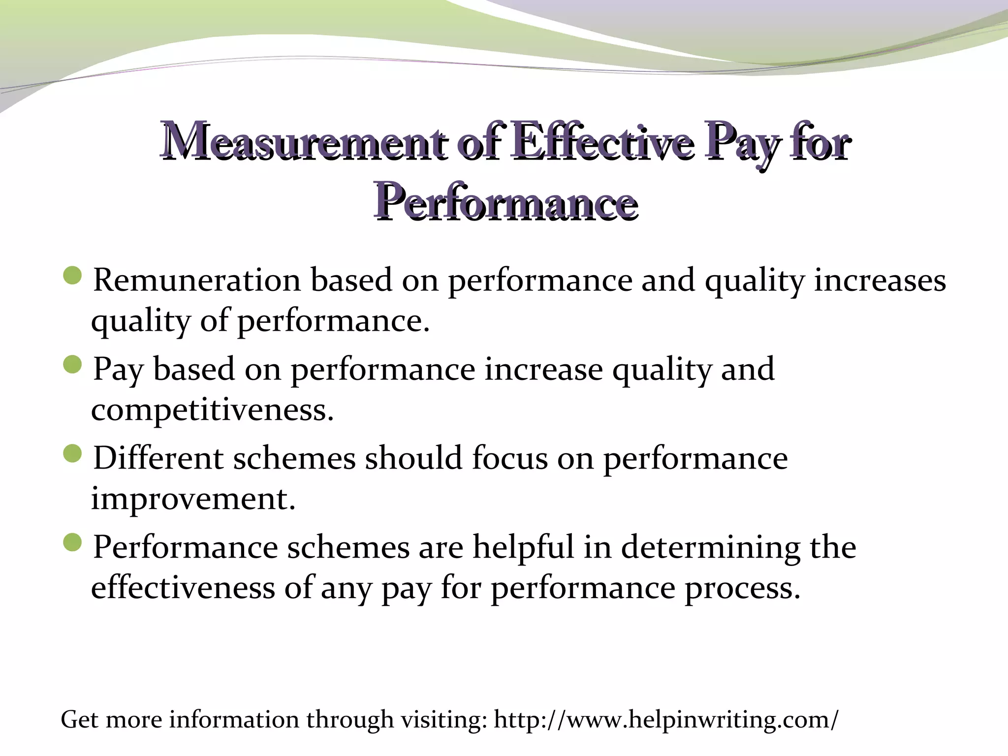Measurement ooff EEffffeeccttiivvee PPaayy ffoorr 
PPeerrffoorrmmaannccee 
Remuneration based on performance and quality increases 
quality of performance. 
Pay based on performance increase quality and 
competitiveness. 
Different schemes should focus on performance 
improvement. 
Performance schemes are helpful in determining the 
effectiveness of any pay for performance process. 
Get more information through visiting: http://www.helpinwriting.com/ 
 