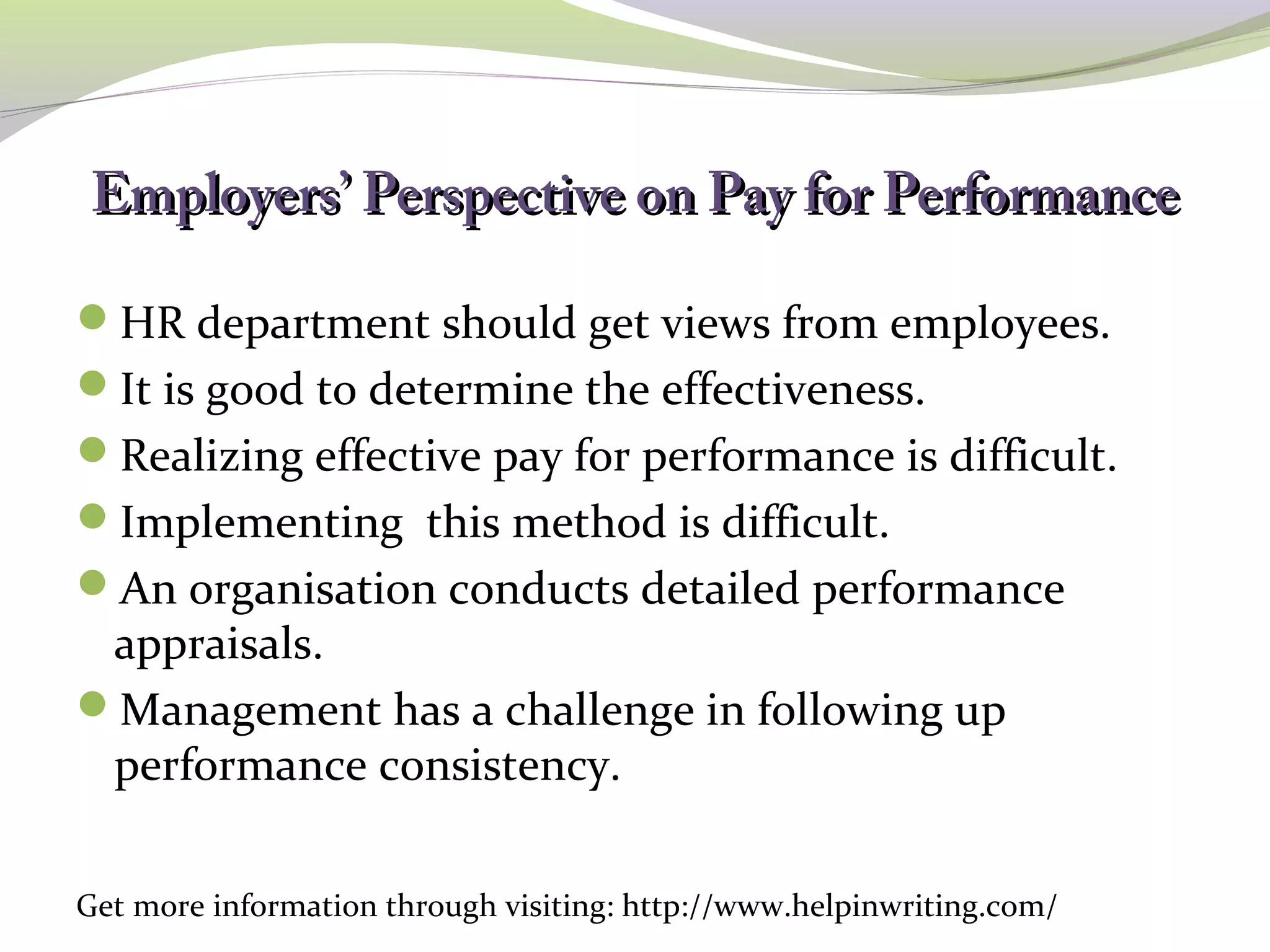 Employers’ PPeerrssppeeccttiivvee oonn PPaayy ffoorr PPeerrffoorrmmaannccee 
HR department should get views from employees. 
It is good to determine the effectiveness. 
Realizing effective pay for performance is difficult. 
Implementing this method is difficult. 
An organisation conducts detailed performance 
appraisals. 
Management has a challenge in following up 
performance consistency. 
Get more information through visiting: http://www.helpinwriting.com/ 
 