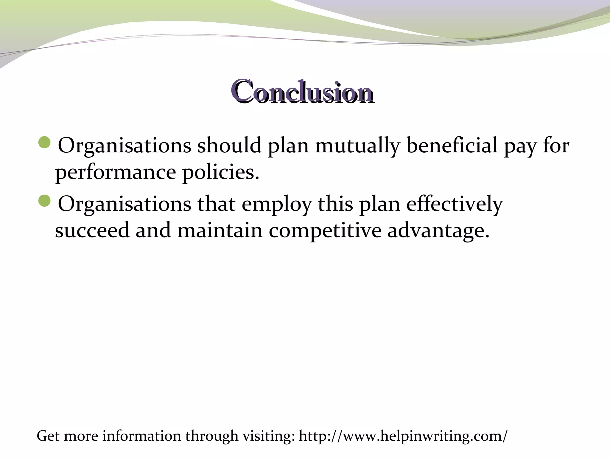 CCoonncclluussiioonn 
Organisations should plan mutually beneficial pay for 
performance policies. 
Organisations that employ this plan effectively 
succeed and maintain competitive advantage. 
Get more information through visiting: http://www.helpinwriting.com/ 
 