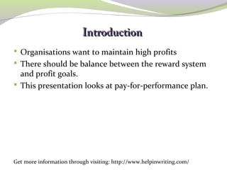 IInnttrroodduuccttiioonn 
 Organisations want to maintain high profits 
 There should be balance between the reward system 
and profit goals. 
 This presentation looks at pay-for-performance plan. 
Get more information through visiting: http://www.helpinwriting.com/ 
 