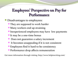 Employees’ PPeerrssppeeccttiivvee oonn PPaayy ffoorr 
PPeerrffoorrmmaannccee 
Disadvantages to employees: 
They are supposed to work harder 
Many workers end up straining 
Inexperienced employees may have low payments 
It may be a one-time bonus 
 Does not guarantee a salary increment 
 It becomes unappealing if it is not consistent 
Employees find it hard to be consistency 
Performance drop affects remuneration 
Get more information through visiting: http://www.helpinwriting.com/ 
 