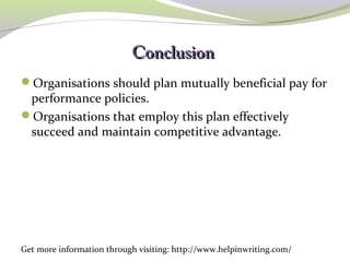 CCoonncclluussiioonn 
Organisations should plan mutually beneficial pay for 
performance policies. 
Organisations that employ this plan effectively 
succeed and maintain competitive advantage. 
Get more information through visiting: http://www.helpinwriting.com/ 
 