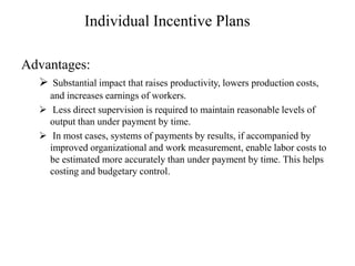Individual Incentive Plans
Advantages:
 Substantial impact that raises productivity, lowers production costs,
and increases earnings of workers.
 Less direct supervision is required to maintain reasonable levels of
output than under payment by time.
 In most cases, systems of payments by results, if accompanied by
improved organizational and work measurement, enable labor costs to
be estimated more accurately than under payment by time. This helps
costing and budgetary control.
 